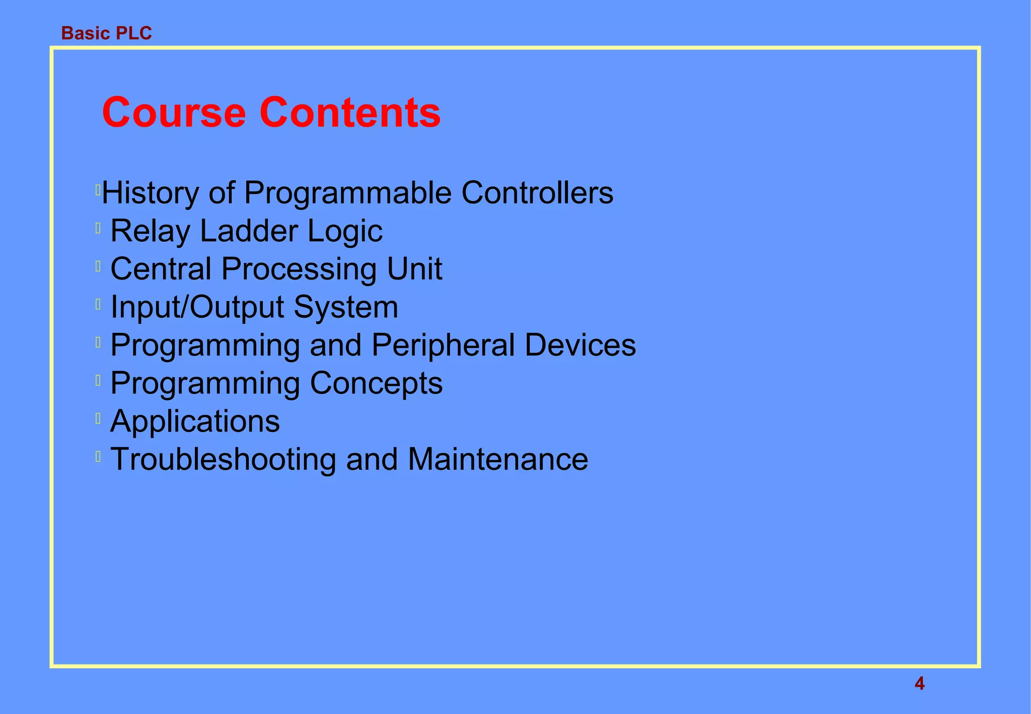 Basic PLC
4
Course Contents

History of Programmable Controllers

Relay Ladder Logic

Central Processing Unit

Input/Output System

Programming and Peripheral Devices

Programming Concepts

Applications

Troubleshooting and Maintenance
 