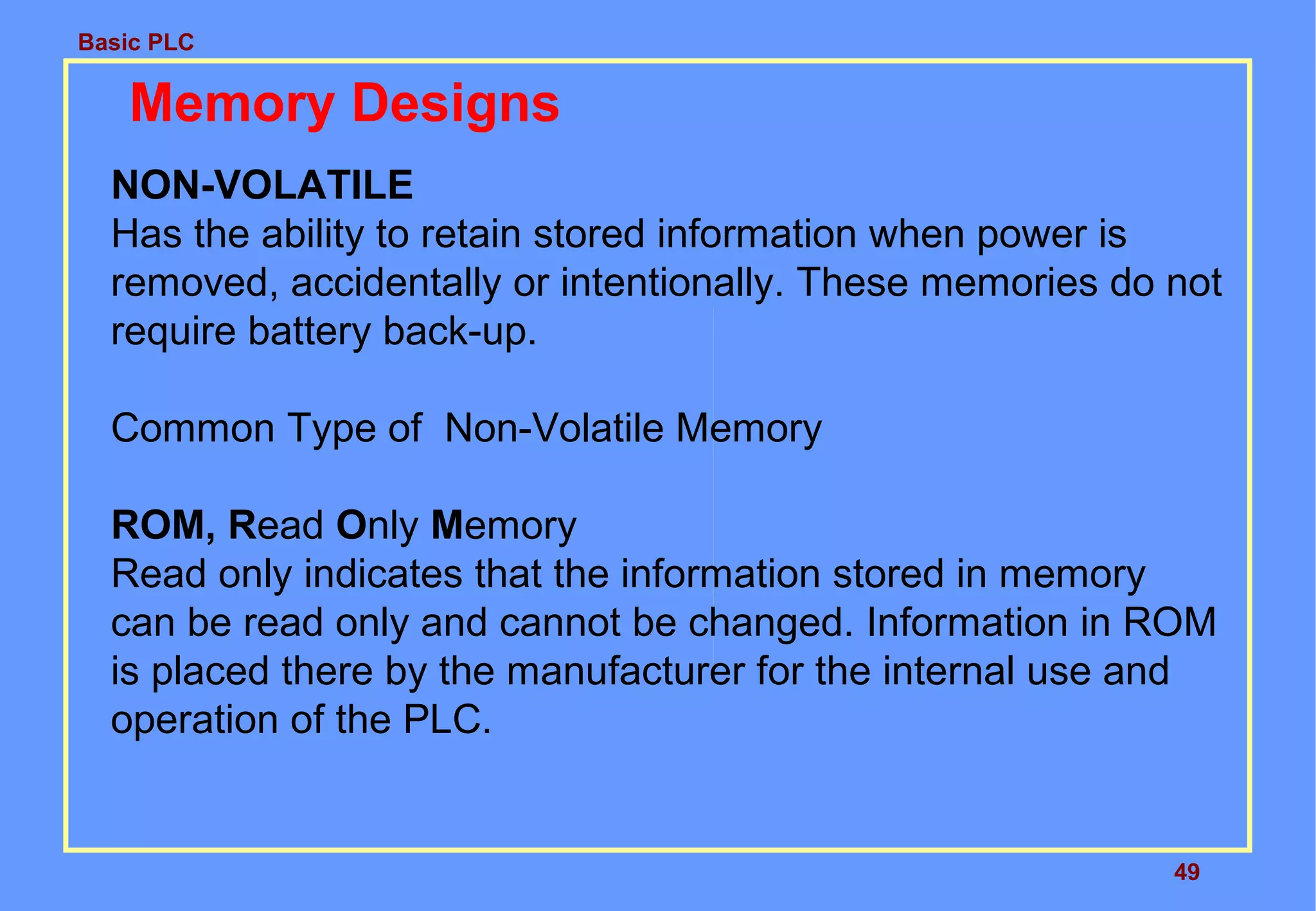 Basic PLC
49
Memory Designs
NON-VOLATILE
Has the ability to retain stored information when power is
removed, accidentally or intentionally. These memories do not
require battery back-up.
Common Type of Non-Volatile Memory
ROM, Read Only Memory
Read only indicates that the information stored in memory
can be read only and cannot be changed. Information in ROM
is placed there by the manufacturer for the internal use and
operation of the PLC.
 