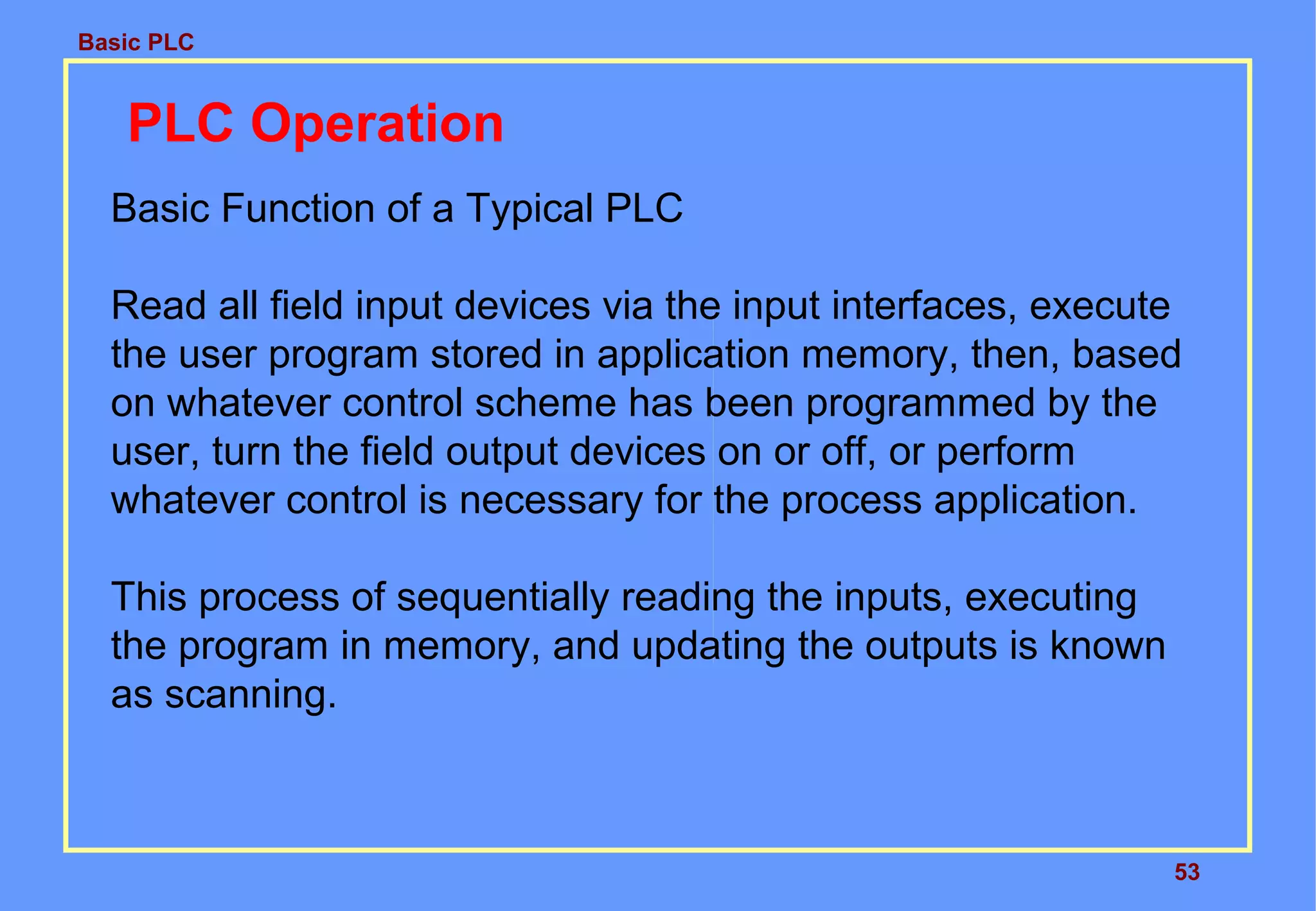 Basic PLC
53
PLC Operation
Basic Function of a Typical PLC
Read all field input devices via the input interfaces, execute
the user program stored in application memory, then, based
on whatever control scheme has been programmed by the
user, turn the field output devices on or off, or perform
whatever control is necessary for the process application.
This process of sequentially reading the inputs, executing
the program in memory, and updating the outputs is known
as scanning.
 