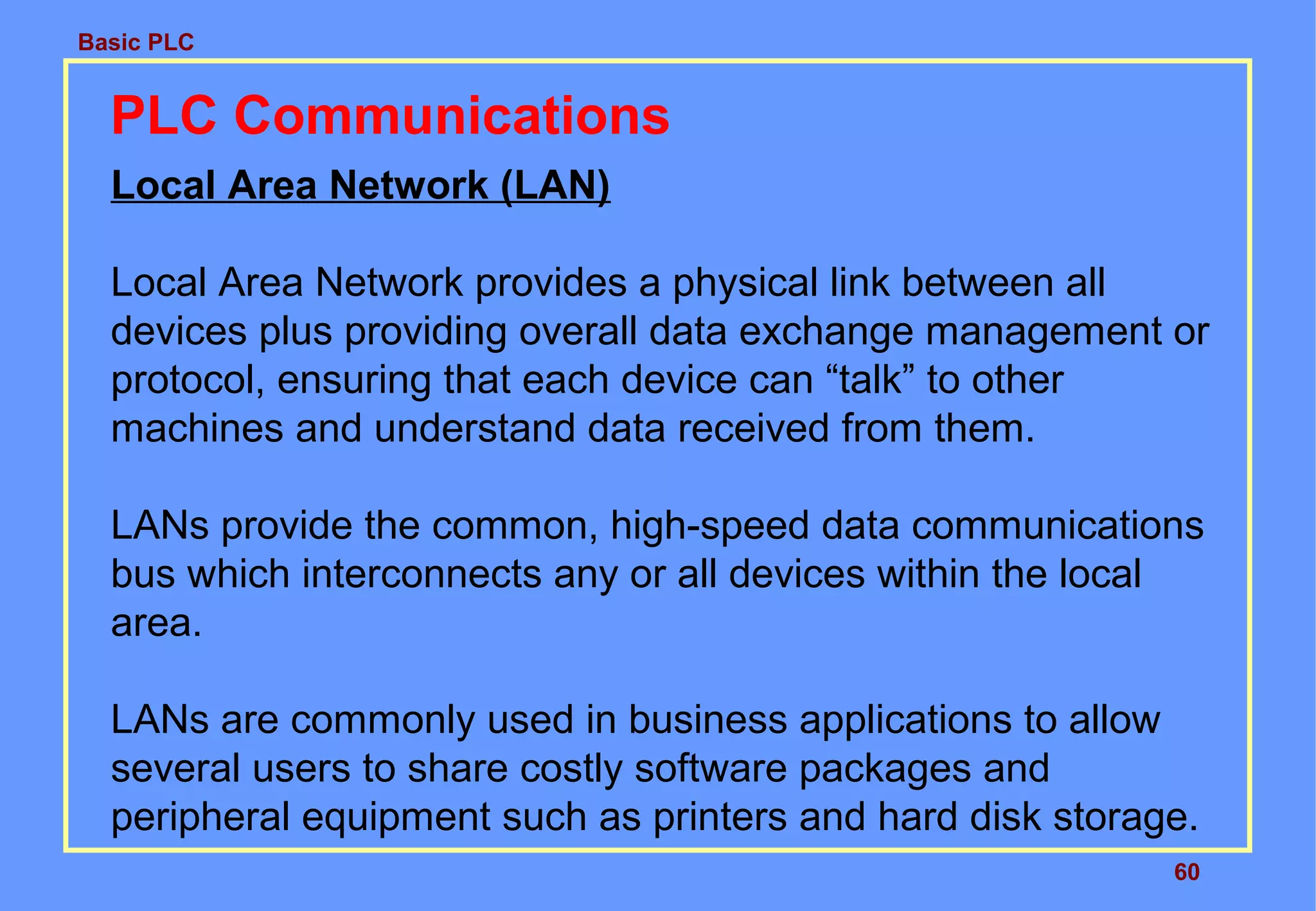 Basic PLC
60
PLC Communications
Local Area Network (LAN)
Local Area Network provides a physical link between all
devices plus providing overall data exchange management or
protocol, ensuring that each device can “talk” to other
machines and understand data received from them.
LANs provide the common, high-speed data communications
bus which interconnects any or all devices within the local
area.
LANs are commonly used in business applications to allow
several users to share costly software packages and
peripheral equipment such as printers and hard disk storage.
 