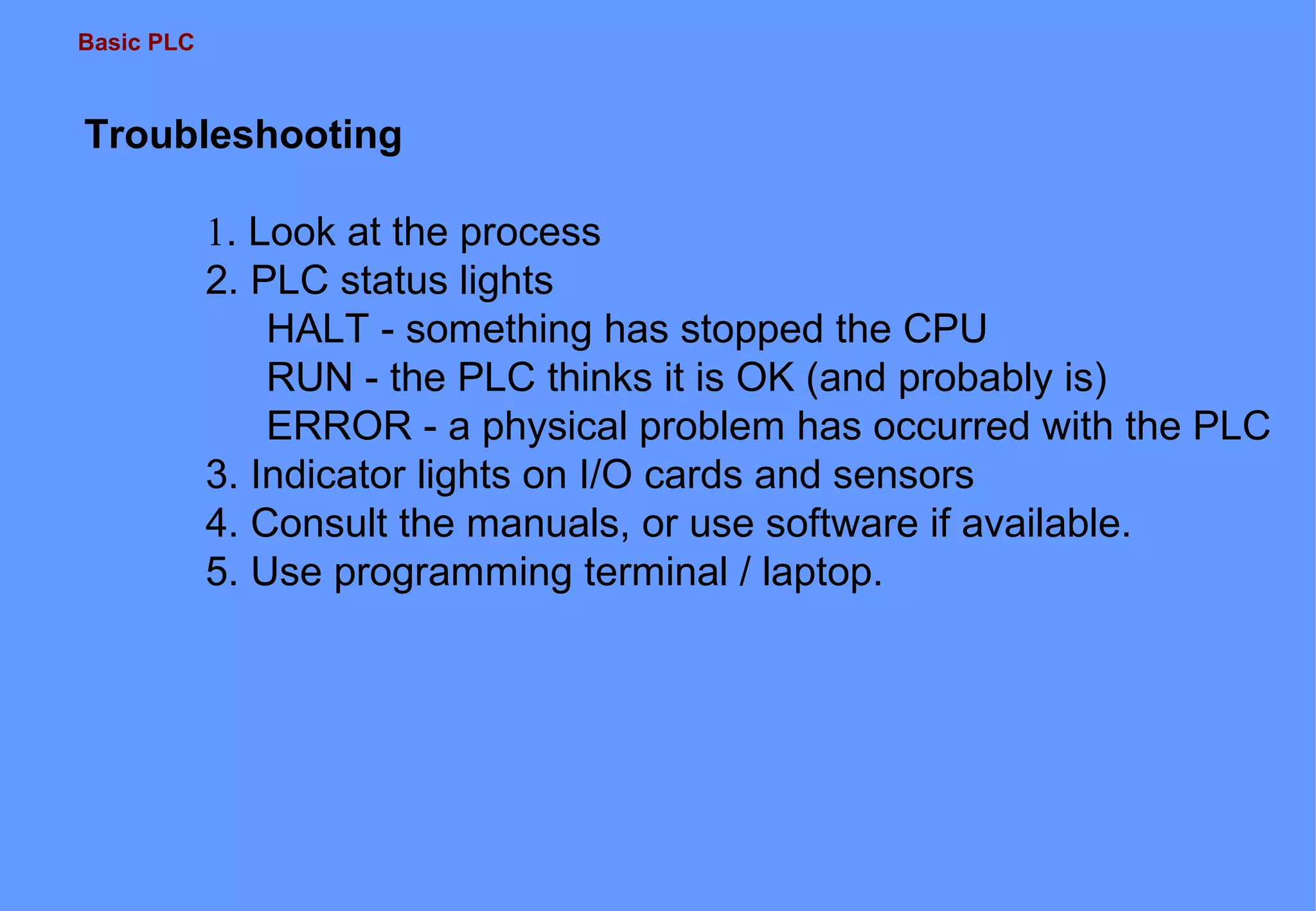Basic PLC
Troubleshooting
1. Look at the process
2. PLC status lights
HALT - something has stopped the CPU
RUN - the PLC thinks it is OK (and probably is)
ERROR - a physical problem has occurred with the PLC
3. Indicator lights on I/O cards and sensors
4. Consult the manuals, or use software if available.
5. Use programming terminal / laptop.
 