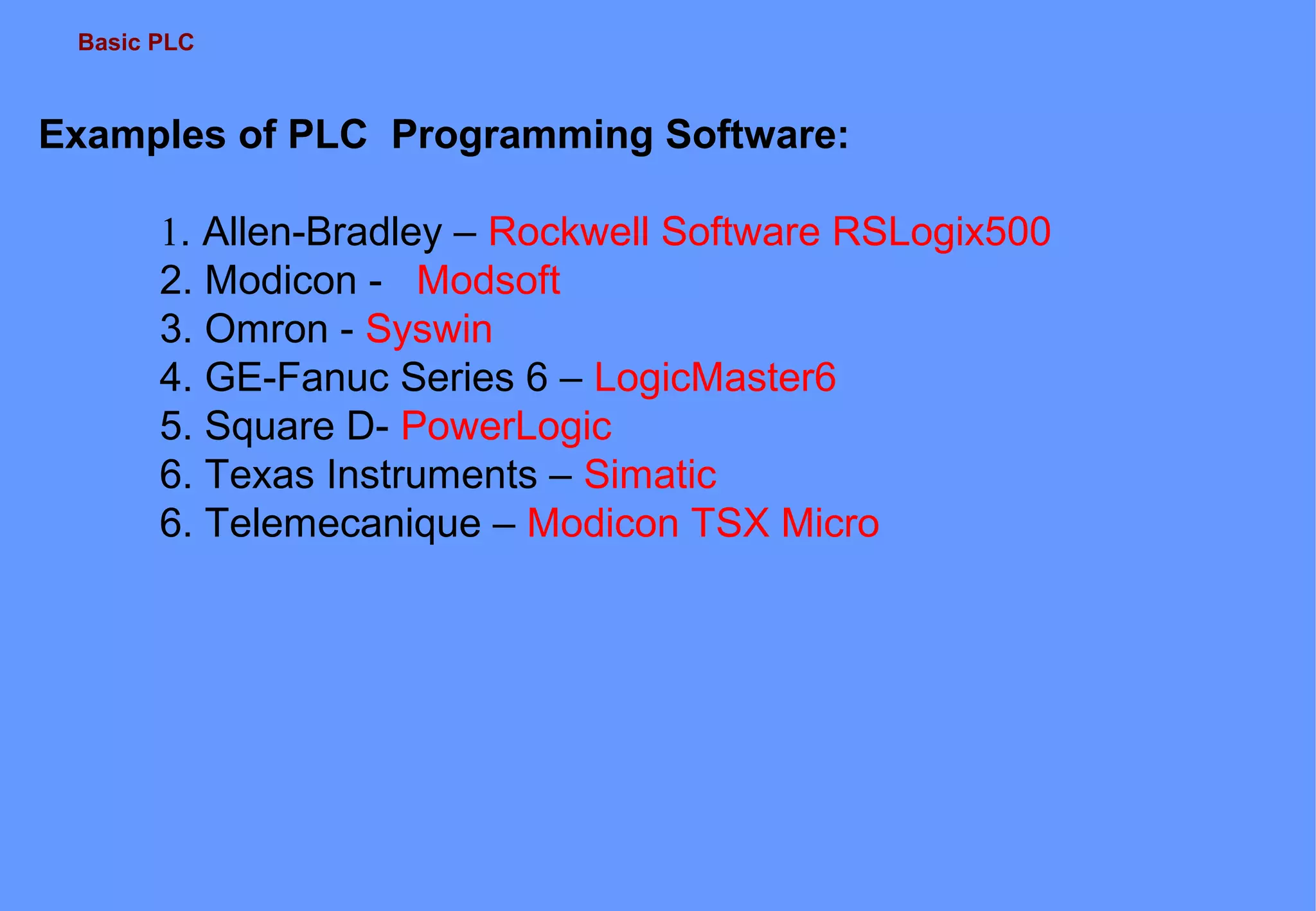 Basic PLC
Examples of PLC Programming Software:
1. Allen-Bradley – Rockwell Software RSLogix500
2. Modicon - Modsoft
3. Omron - Syswin
4. GE-Fanuc Series 6 – LogicMaster6
5. Square D- PowerLogic
6. Texas Instruments – Simatic
6. Telemecanique – Modicon TSX Micro
 