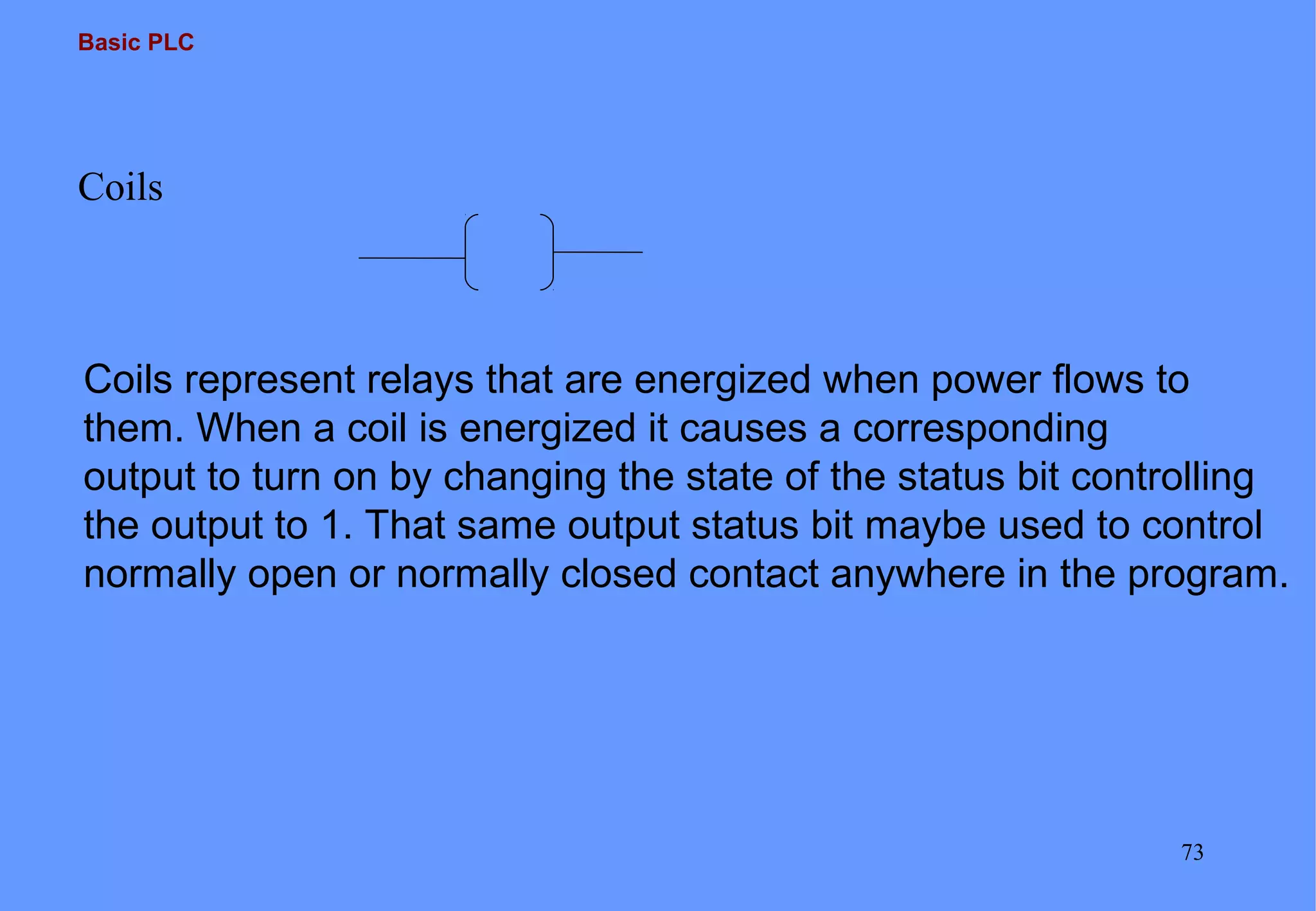 Basic PLC
73
Coils
Coils represent relays that are energized when power flows to
them. When a coil is energized it causes a corresponding
output to turn on by changing the state of the status bit controlling
the output to 1. That same output status bit maybe used to control
normally open or normally closed contact anywhere in the program.
 