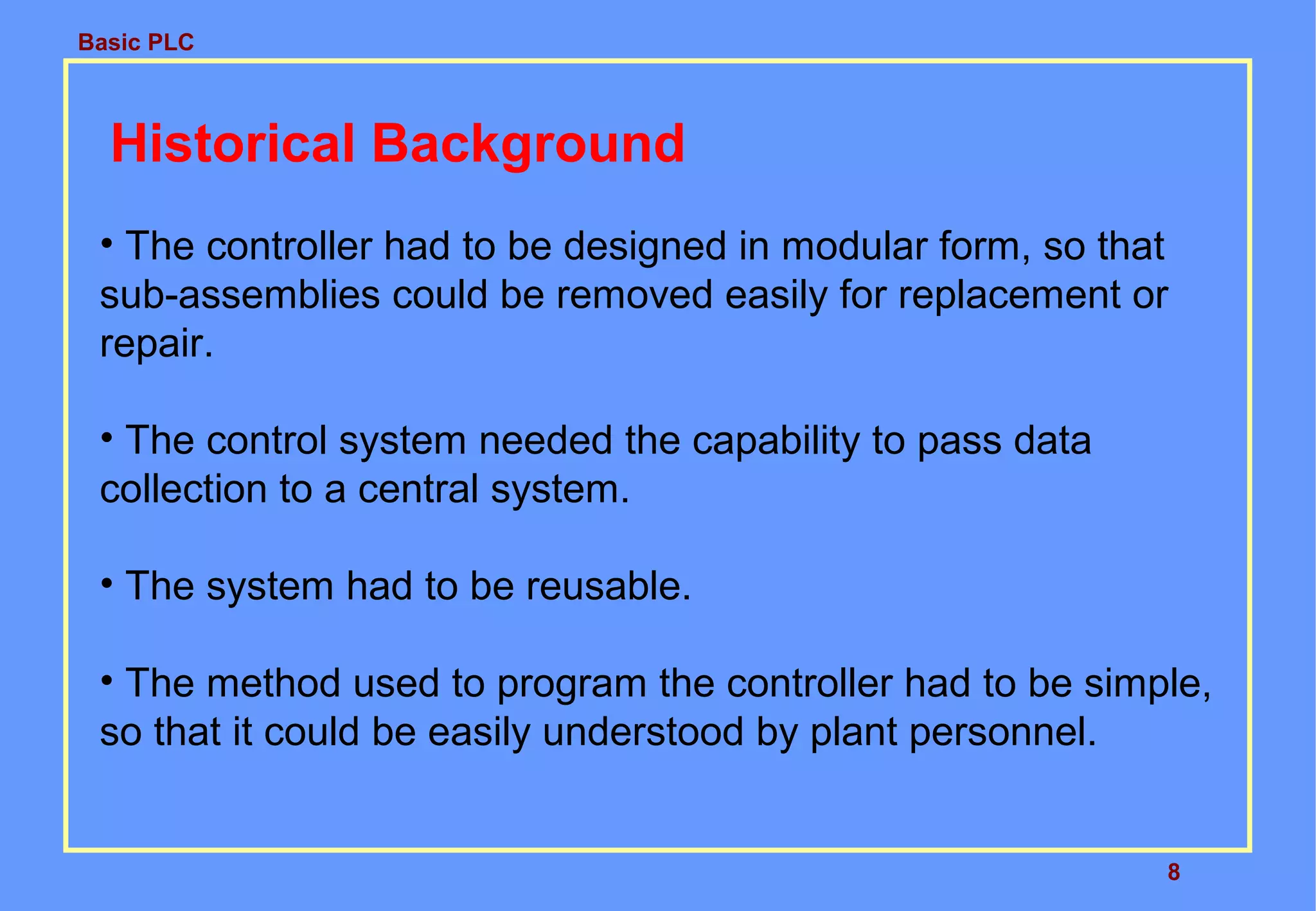 Basic PLC
8
Historical Background
• The controller had to be designed in modular form, so that
sub-assemblies could be removed easily for replacement or
repair.
• The control system needed the capability to pass data
collection to a central system.
• The system had to be reusable.
• The method used to program the controller had to be simple,
so that it could be easily understood by plant personnel.
 
