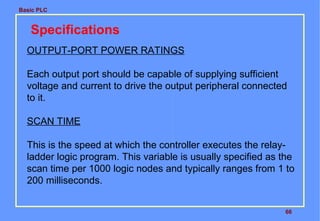 Basic PLC
66
Specifications
OUTPUT-PORT POWER RATINGS
Each output port should be capable of supplying sufficient
voltage and current to drive the output peripheral connected
to it.
SCAN TIME
This is the speed at which the controller executes the relay-
ladder logic program. This variable is usually specified as the
scan time per 1000 logic nodes and typically ranges from 1 to
200 milliseconds.
 
