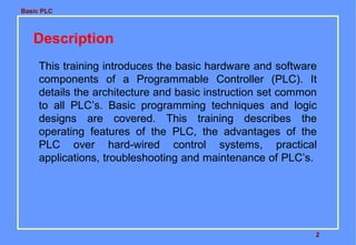 Basic PLC
2
Description
This training introduces the basic hardware and software
components of a Programmable Controller (PLC). It
details the architecture and basic instruction set common
to all PLC’s. Basic programming techniques and logic
designs are covered. This training describes the
operating features of the PLC, the advantages of the
PLC over hard-wired control systems, practical
applications, troubleshooting and maintenance of PLC’s.
 