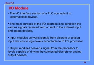 Basic PLC
24
I/O Module
• The I/O interface section of a PLC connects it to
external field devices.
• The main purpose of the I/O interface is to condition the
various signals received from or sent to the external input
and output devices.
• Input modules converts signals from discrete or analog
input devices to logic levels acceptable to PLC’s processor.
• Output modules converts signal from the processor to
levels capable of driving the connected discrete or analog
output devices.
 