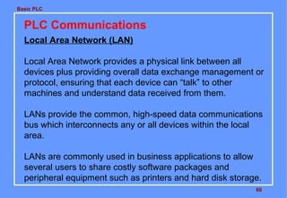 Basic PLC
60
PLC Communications
Local Area Network (LAN)
Local Area Network provides a physical link between all
devices plus providing overall data exchange management or
protocol, ensuring that each device can “talk” to other
machines and understand data received from them.
LANs provide the common, high-speed data communications
bus which interconnects any or all devices within the local
area.
LANs are commonly used in business applications to allow
several users to share costly software packages and
peripheral equipment such as printers and hard disk storage.
 