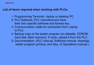 Basic PLC
List of items required when working with PLCs:
1. Programming Terminal - laptop or desktop PC.
2. PLC Software. PLC manufacturers have
their own specific software and license key.
3. Communication cable for connection from Laptop
to PLC.
4. Backup copy of the ladder program (on diskette, CDROM,
hard disk, flash memory). If none, upload it from the PLC.
5. Documentation- (PLC manual, Software manual, drawings,
ladder program printout, and Seq. of Operations manual.)
 