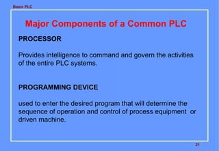 Basic PLC
21
Major Components of a Common PLC
PROCESSOR
Provides intelligence to command and govern the activities
of the entire PLC systems.
PROGRAMMING DEVICE
used to enter the desired program that will determine the
sequence of operation and control of process equipment or
driven machine.
 