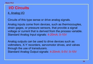 Basic PLC
34
I/O Circuits
4. Analog I/O
Circuits of this type sense or drive analog signals.
Analog inputs come from devices, such as thermocouples,
strain gages, or pressure sensors, that provide a signal
voltage or current that is derived from the process variable.
Standard Analog Input signals: 4-20mA; 0-10V
Analog outputs can be used to drive devices such as
voltmeters, X-Y recorders, servomotor drives, and valves
through the use of transducers.
Standard Analog Output signals: 4-20mA; 0-5V; 0-10V
 