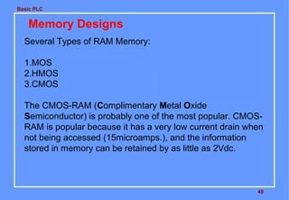 Basic PLC
48
Memory Designs
Several Types of RAM Memory:
1.MOS
2.HMOS
3.CMOS
The CMOS-RAM (Complimentary Metal Oxide
Semiconductor) is probably one of the most popular. CMOS-
RAM is popular because it has a very low current drain when
not being accessed (15microamps.), and the information
stored in memory can be retained by as little as 2Vdc.
 