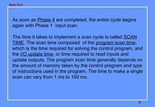 Basic PLC
57
As soon as Phase 4 are completed, the entire cycle begins
again with Phase 1 input scan.
The time it takes to implement a scan cycle is called SCAN
TIME. The scan time composed of the program scan time,
which is the time required for solving the control program, and
the I/O update time, or time required to read inputs and
update outputs. The program scan time generally depends on
the amount of memory taken by the control program and type
of instructions used in the program. The time to make a single
scan can vary from 1 ms to 100 ms.
 