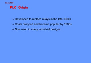 Basic PLC
PLC Origin
•- Developed to replace relays in the late 1960s
•- Costs dropped and became popular by 1980s
•- Now used in many industrial designs
 