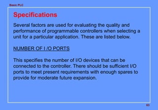 Basic PLC
63
Specifications
Several factors are used for evaluating the quality and
performance of programmable controllers when selecting a
unit for a particular application. These are listed below.
NUMBER OF I /O PORTS
This specifies the number of I/O devices that can be
connected to the controller. There should be sufficient I/O
ports to meet present requirements with enough spares to
provide for moderate future expansion.
 