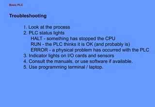 Basic PLC
Troubleshooting
1. Look at the process
2. PLC status lights
HALT - something has stopped the CPU
RUN - the PLC thinks it is OK (and probably is)
ERROR - a physical problem has occurred with the PLC
3. Indicator lights on I/O cards and sensors
4. Consult the manuals, or use software if available.
5. Use programming terminal / laptop.
 