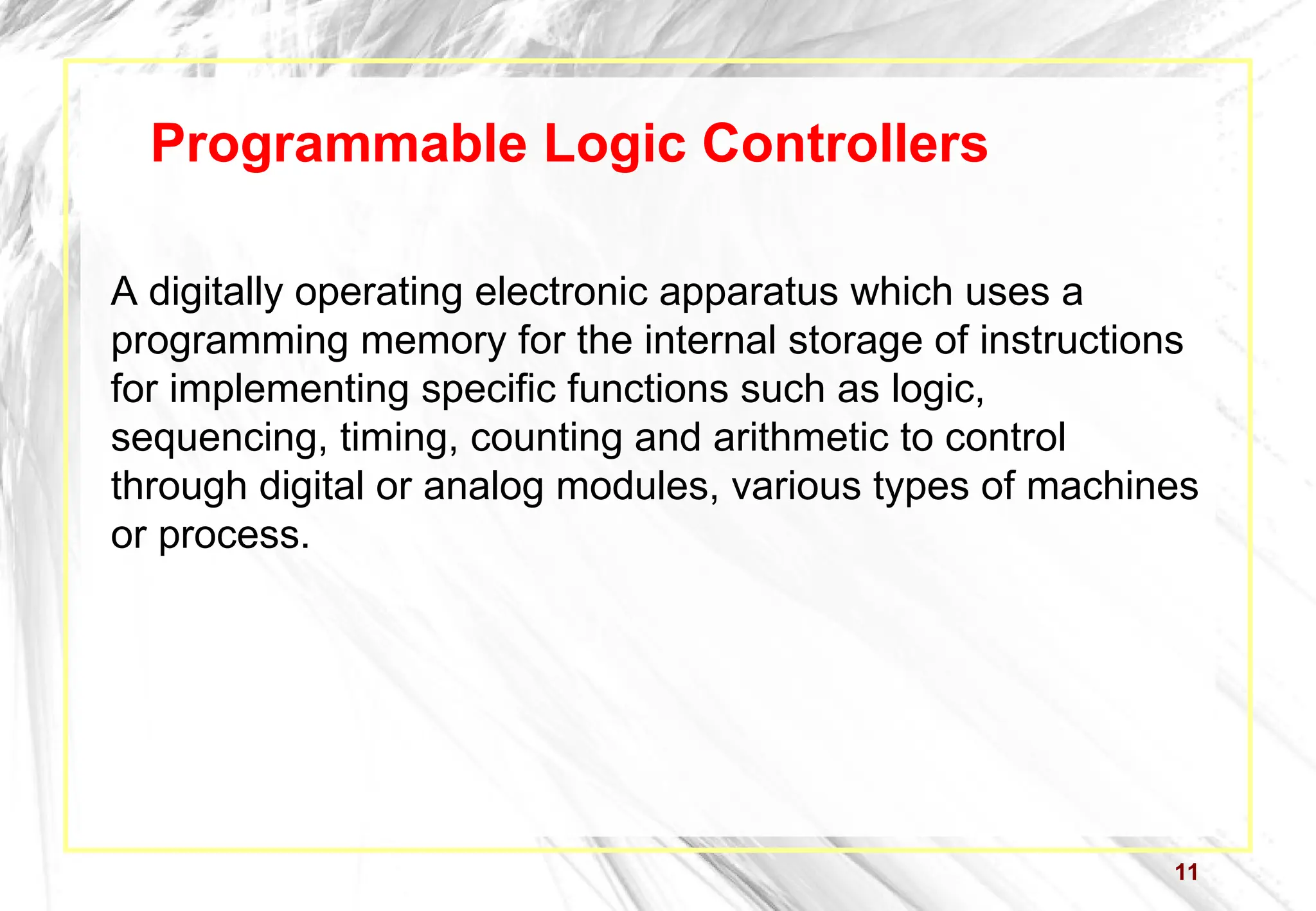 11
Programmable Logic Controllers
A digitally operating electronic apparatus which uses a
programming memory for the internal storage of instructions
for implementing specific functions such as logic,
sequencing, timing, counting and arithmetic to control
through digital or analog modules, various types of machines
or process.
 