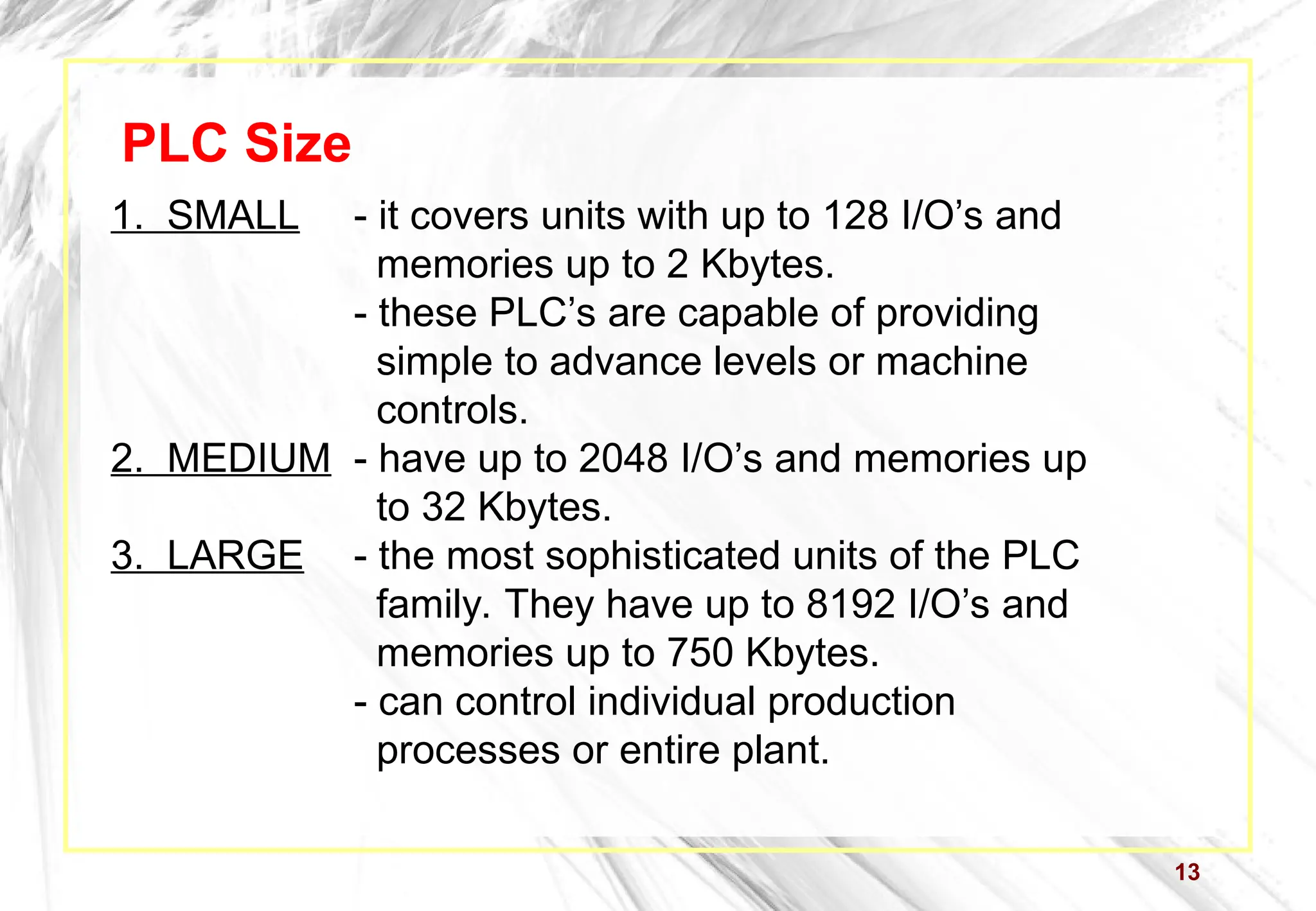 13
PLC Size
1. SMALL - it covers units with up to 128 I/O’s and
memories up to 2 Kbytes.
- these PLC’s are capable of providing
simple to advance levels or machine
controls.
2. MEDIUM - have up to 2048 I/O’s and memories up
to 32 Kbytes.
3. LARGE - the most sophisticated units of the PLC
family. They have up to 8192 I/O’s and
memories up to 750 Kbytes.
- can control individual production
processes or entire plant.
 