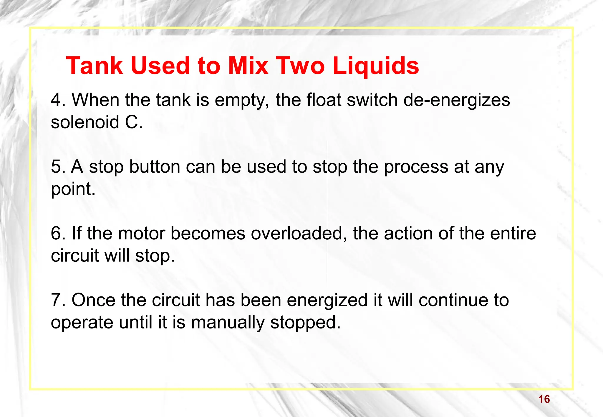4. When the tank is empty, the float switch de-energizes
solenoid C.
5. A stop button can be used to stop the process at any
point.
6. If the motor becomes overloaded, the action of the entire
circuit will stop.
7. Once the circuit has been energized it will continue to
operate until it is manually stopped.
16
Tank Used to Mix Two Liquids
 