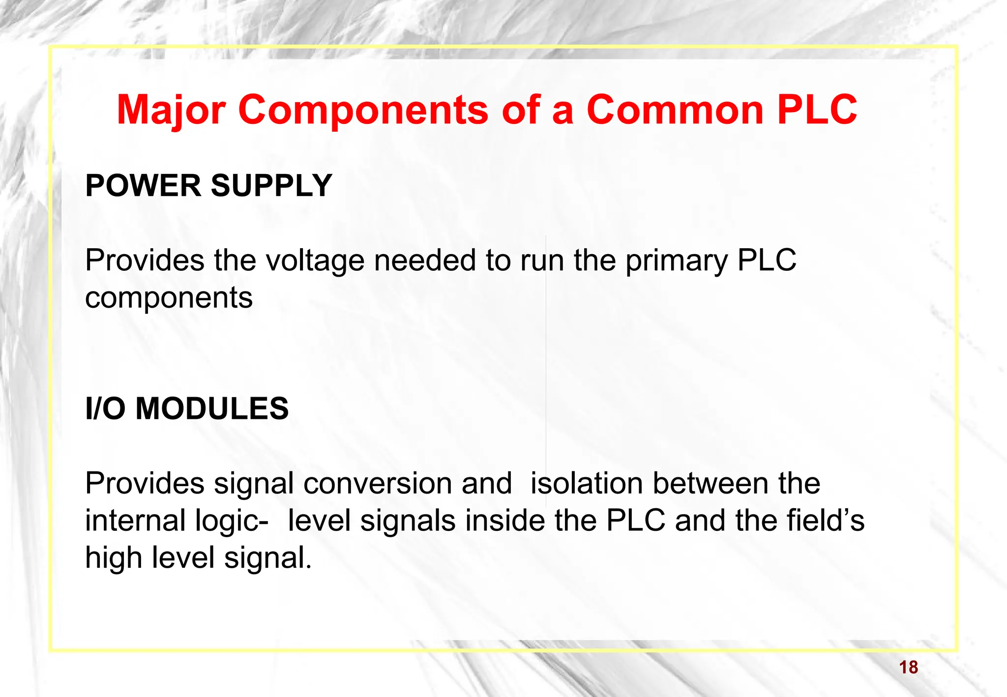 18
Major Components of a Common PLC
POWER SUPPLY
Provides the voltage needed to run the primary PLC
components
I/O MODULES
Provides signal conversion and isolation between the
internal logic- level signals inside the PLC and the field’s
high level signal.
 