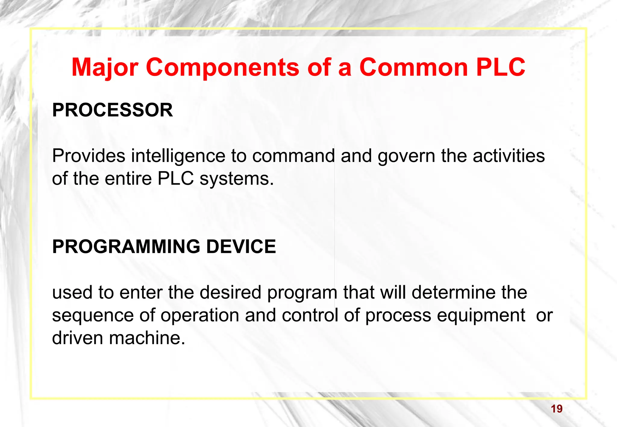 19
Major Components of a Common PLC
PROCESSOR
Provides intelligence to command and govern the activities
of the entire PLC systems.
PROGRAMMING DEVICE
used to enter the desired program that will determine the
sequence of operation and control of process equipment or
driven machine.
 