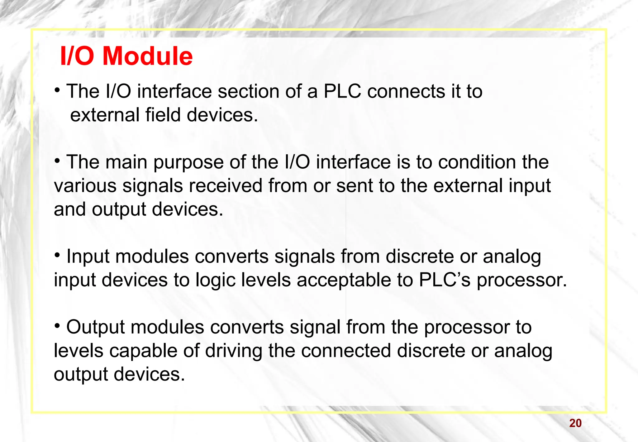 20
I/O Module
• The I/O interface section of a PLC connects it to
external field devices.
• The main purpose of the I/O interface is to condition the
various signals received from or sent to the external input
and output devices.
• Input modules converts signals from discrete or analog
input devices to logic levels acceptable to PLC’s processor.
• Output modules converts signal from the processor to
levels capable of driving the connected discrete or analog
output devices.
 