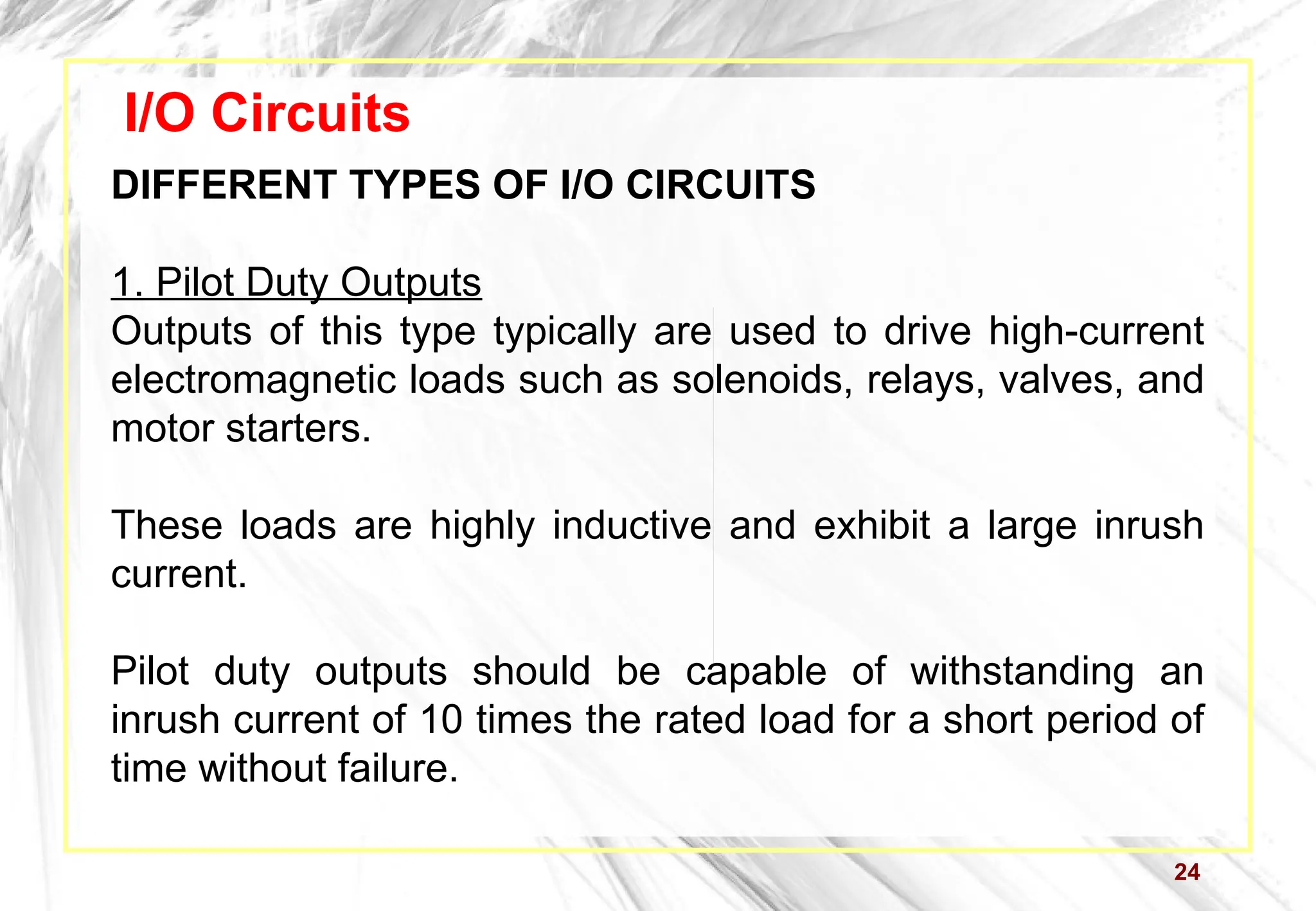 24
I/O Circuits
DIFFERENT TYPES OF I/O CIRCUITS
1. Pilot Duty Outputs
Outputs of this type typically are used to drive high-current
electromagnetic loads such as solenoids, relays, valves, and
motor starters.
These loads are highly inductive and exhibit a large inrush
current.
Pilot duty outputs should be capable of withstanding an
inrush current of 10 times the rated load for a short period of
time without failure.
 