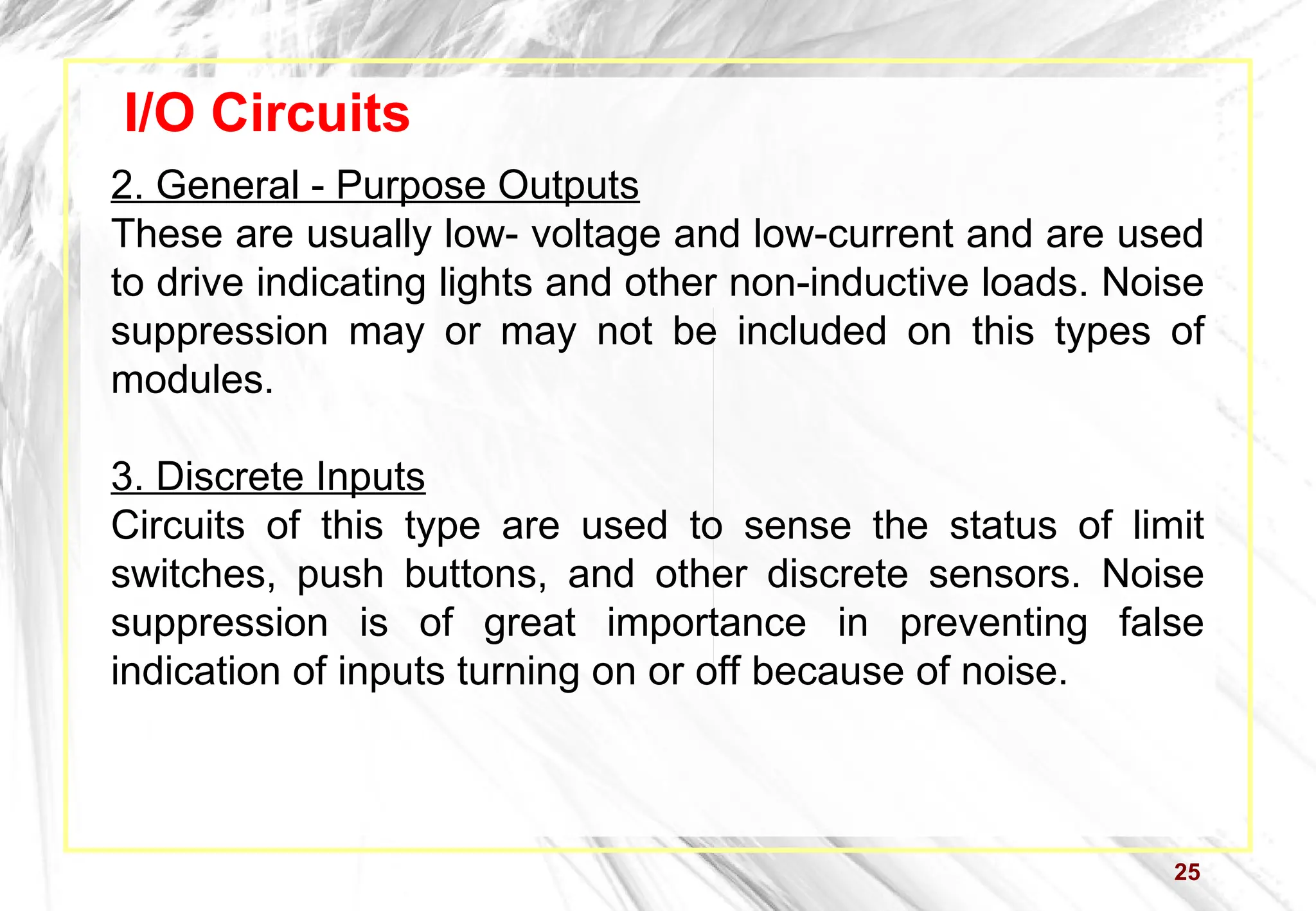 25
I/O Circuits
2. General - Purpose Outputs
These are usually low- voltage and low-current and are used
to drive indicating lights and other non-inductive loads. Noise
suppression may or may not be included on this types of
modules.
3. Discrete Inputs
Circuits of this type are used to sense the status of limit
switches, push buttons, and other discrete sensors. Noise
suppression is of great importance in preventing false
indication of inputs turning on or off because of noise.
 
