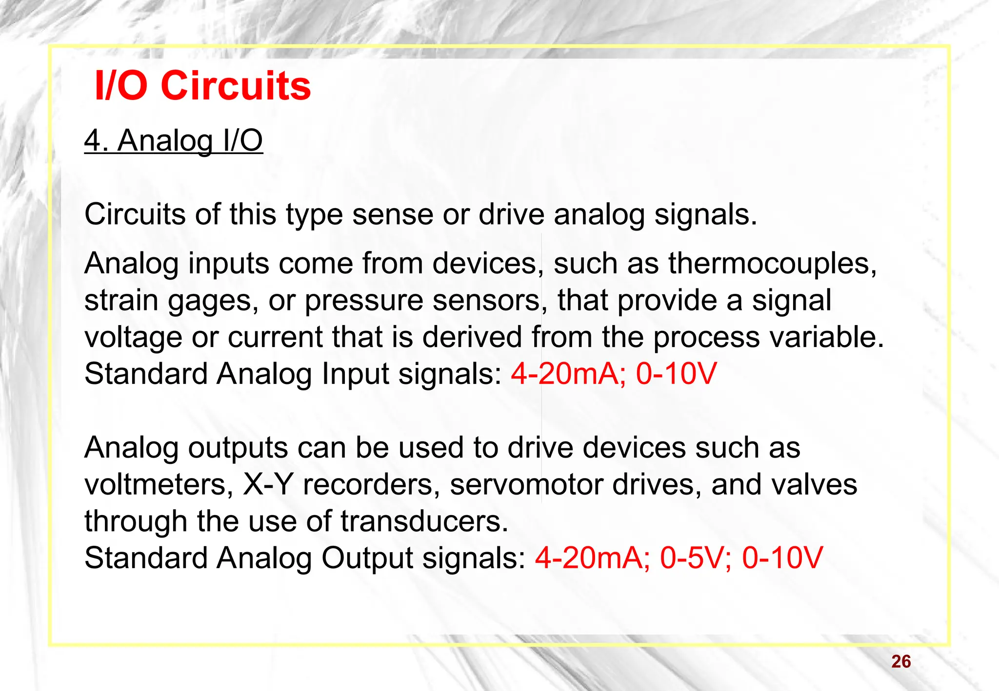26
I/O Circuits
4. Analog I/O
Circuits of this type sense or drive analog signals.
Analog inputs come from devices, such as thermocouples,
strain gages, or pressure sensors, that provide a signal
voltage or current that is derived from the process variable.
Standard Analog Input signals: 4-20mA; 0-10V
Analog outputs can be used to drive devices such as
voltmeters, X-Y recorders, servomotor drives, and valves
through the use of transducers.
Standard Analog Output signals: 4-20mA; 0-5V; 0-10V
 