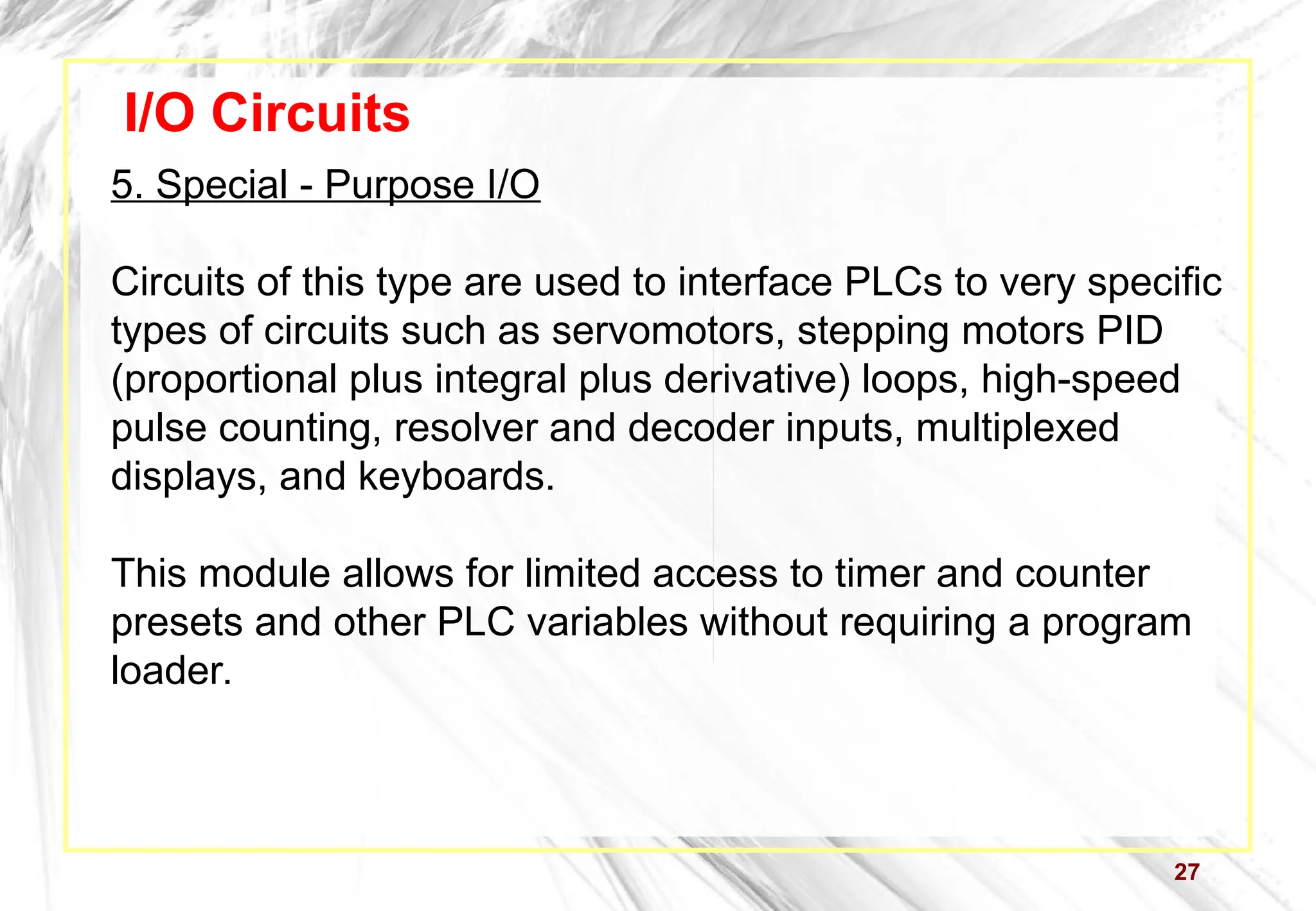 27
I/O Circuits
5. Special - Purpose I/O
Circuits of this type are used to interface PLCs to very specific
types of circuits such as servomotors, stepping motors PID
(proportional plus integral plus derivative) loops, high-speed
pulse counting, resolver and decoder inputs, multiplexed
displays, and keyboards.
This module allows for limited access to timer and counter
presets and other PLC variables without requiring a program
loader.
 