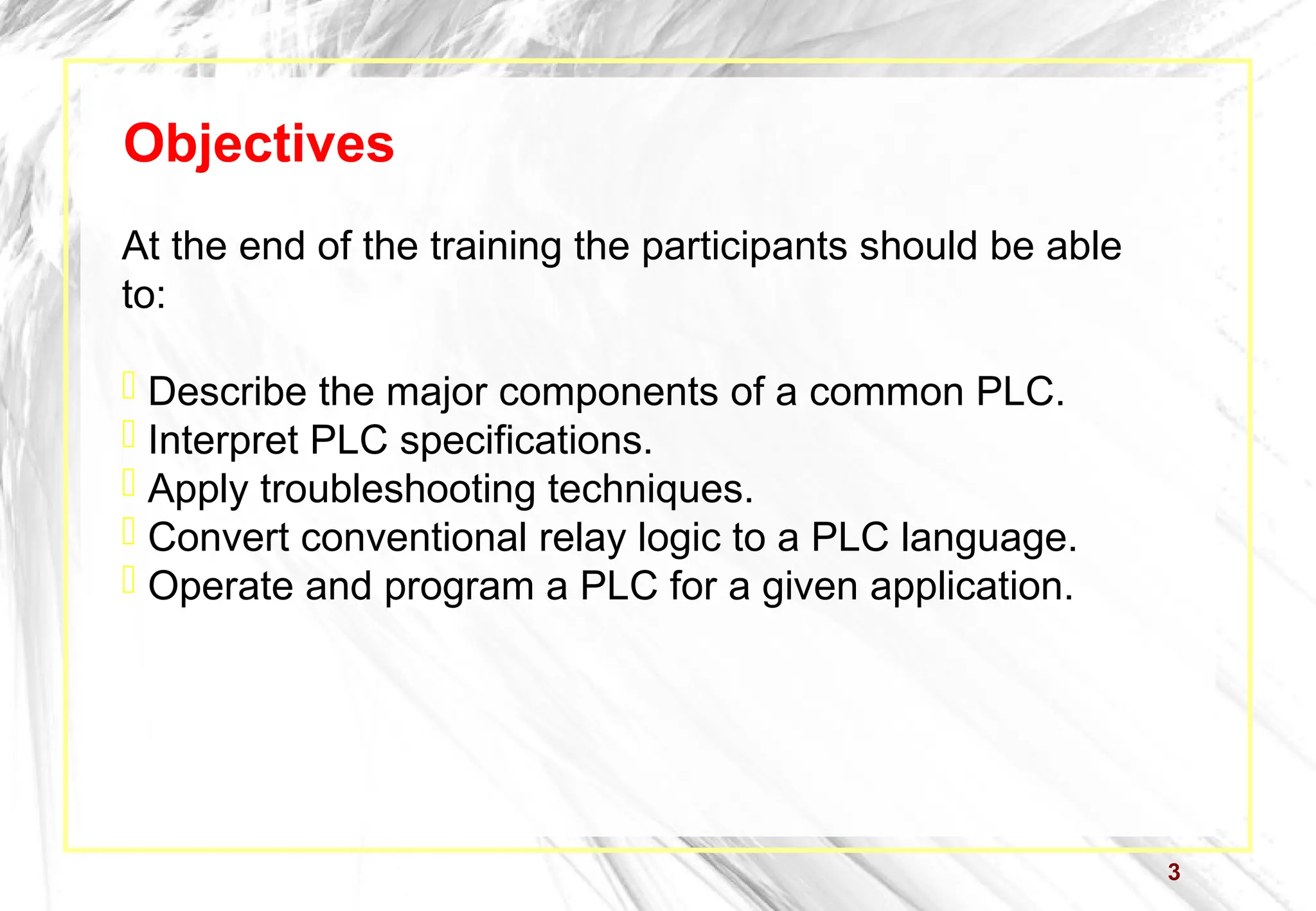 3
Objectives
At the end of the training the participants should be able
to:
 Describe the major components of a common PLC.
 Interpret PLC specifications.
 Apply troubleshooting techniques.
 Convert conventional relay logic to a PLC language.
 Operate and program a PLC for a given application.
 