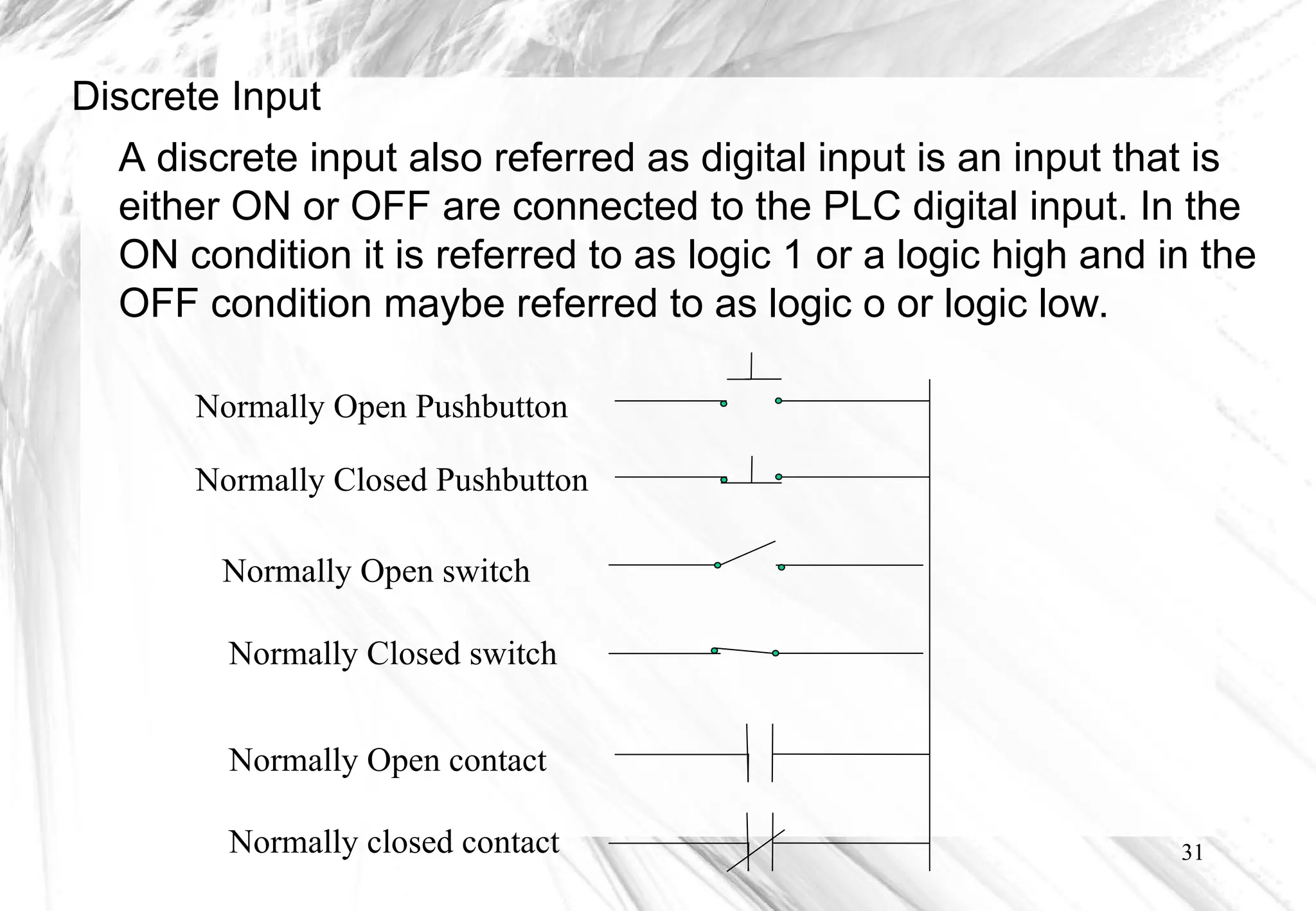 31
Discrete Input
A discrete input also referred as digital input is an input that is
either ON or OFF are connected to the PLC digital input. In the
ON condition it is referred to as logic 1 or a logic high and in the
OFF condition maybe referred to as logic o or logic low.
Normally Open Pushbutton
Normally Closed Pushbutton
Normally Open switch
Normally Closed switch
Normally Open contact
Normally closed contact
 
