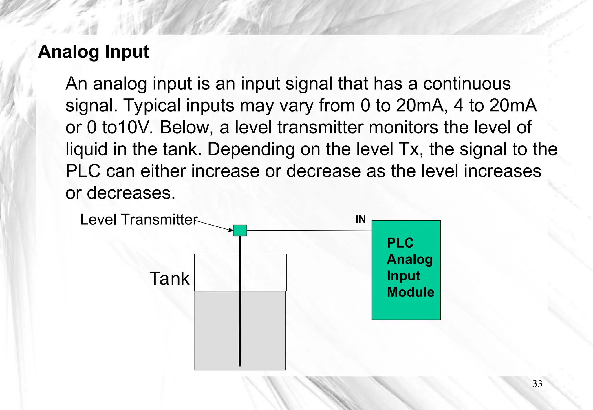 33
IN
PLC
Analog
Input
Module
Tank
Level Transmitter
An analog input is an input signal that has a continuous
signal. Typical inputs may vary from 0 to 20mA, 4 to 20mA
or 0 to10V. Below, a level transmitter monitors the level of
liquid in the tank. Depending on the level Tx, the signal to the
PLC can either increase or decrease as the level increases
or decreases.
Analog Input
 