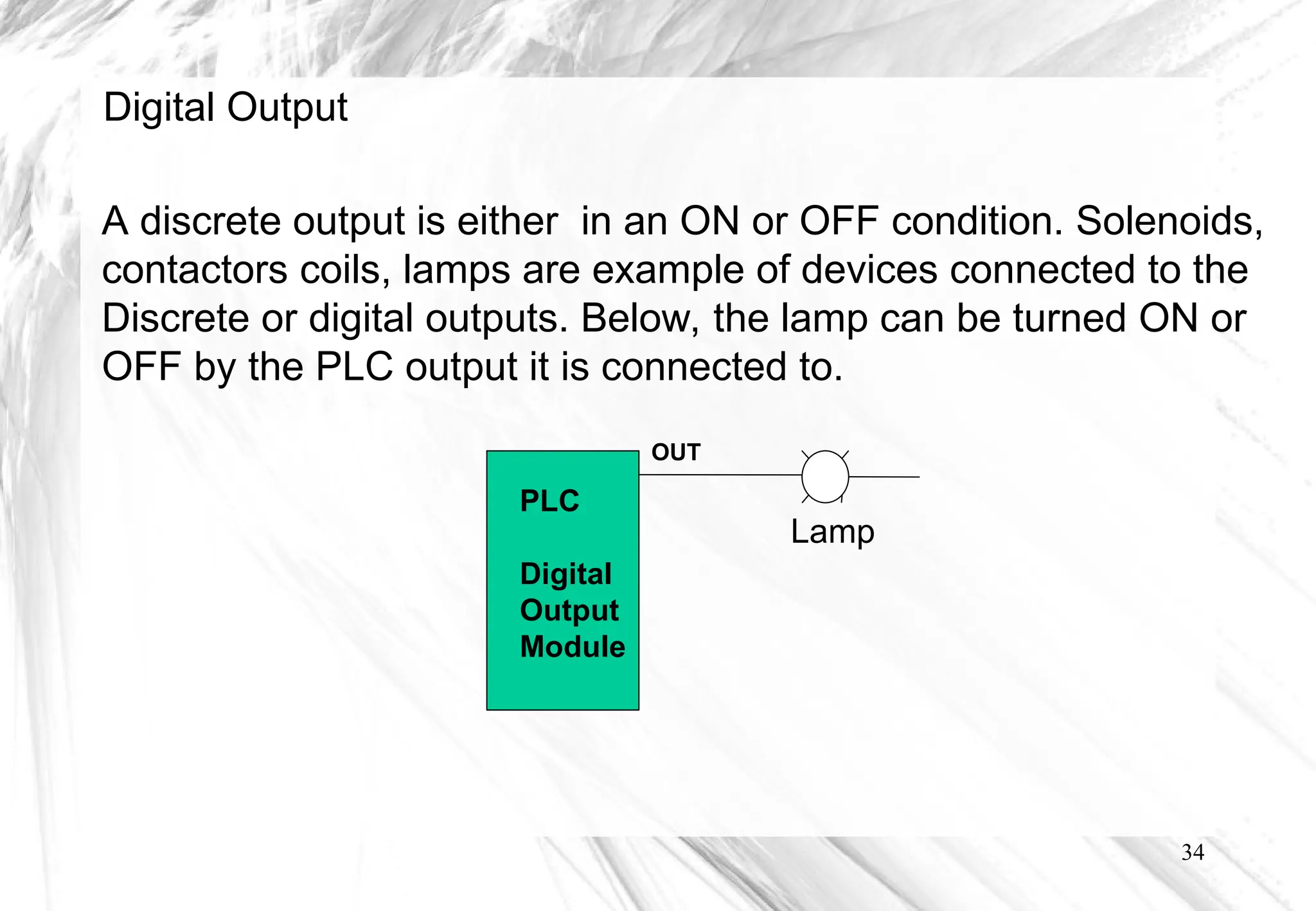 34
OUT
PLC
Digital
Output
Module
Lamp
A discrete output is either in an ON or OFF condition. Solenoids,
contactors coils, lamps are example of devices connected to the
Discrete or digital outputs. Below, the lamp can be turned ON or
OFF by the PLC output it is connected to.
Digital Output
 