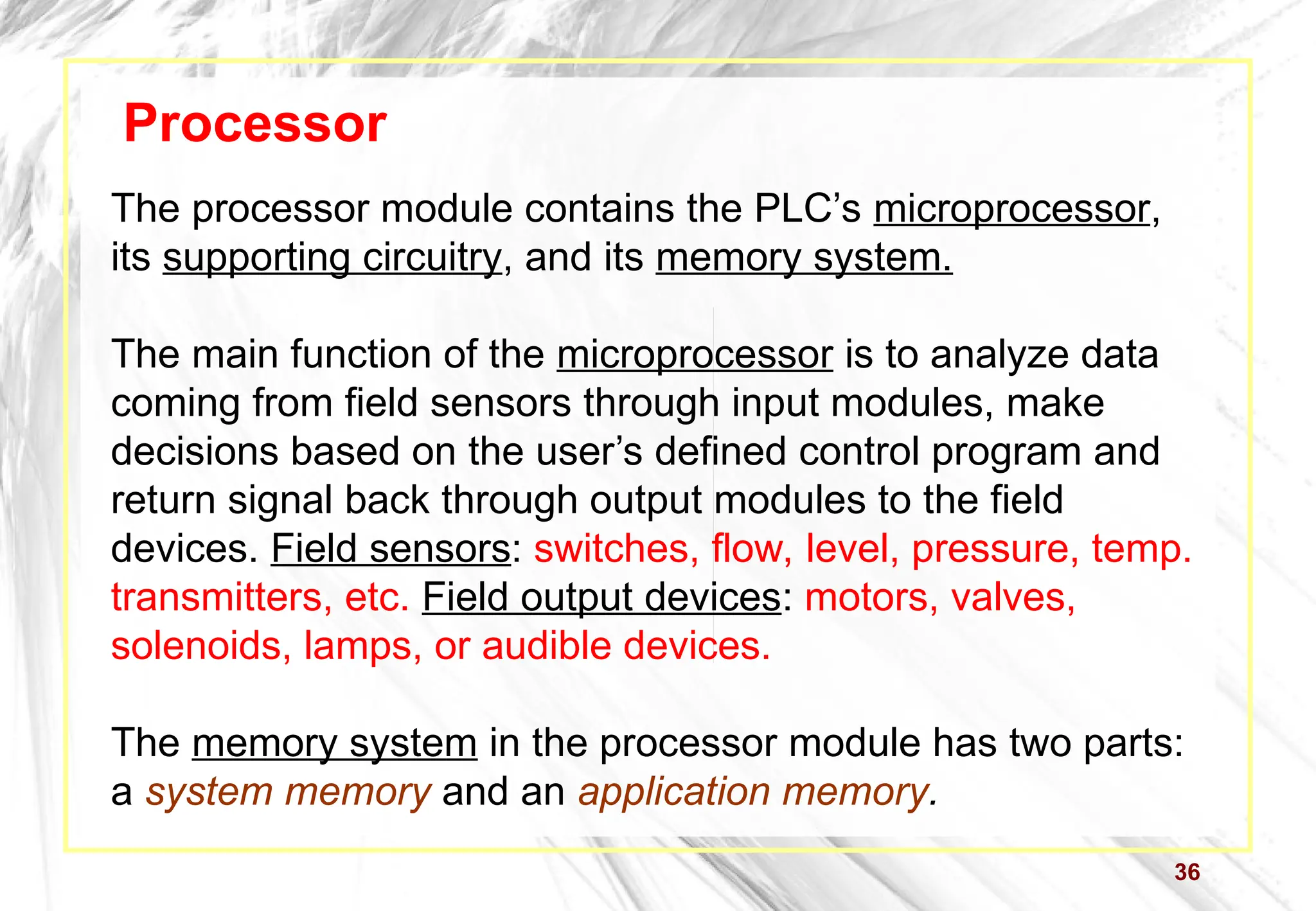 36
Processor
The processor module contains the PLC’s microprocessor,
its supporting circuitry, and its memory system.
The main function of the microprocessor is to analyze data
coming from field sensors through input modules, make
decisions based on the user’s defined control program and
return signal back through output modules to the field
devices. Field sensors: switches, flow, level, pressure, temp.
transmitters, etc. Field output devices: motors, valves,
solenoids, lamps, or audible devices.
The memory system in the processor module has two parts:
a system memory and an application memory.
 