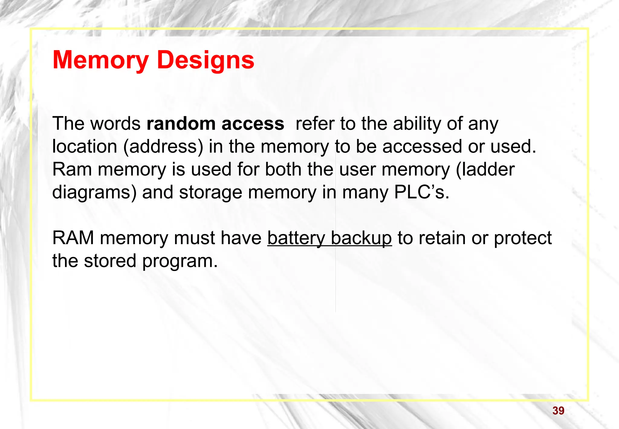 39
Memory Designs
The words random access refer to the ability of any
location (address) in the memory to be accessed or used.
Ram memory is used for both the user memory (ladder
diagrams) and storage memory in many PLC’s.
RAM memory must have battery backup to retain or protect
the stored program.
 