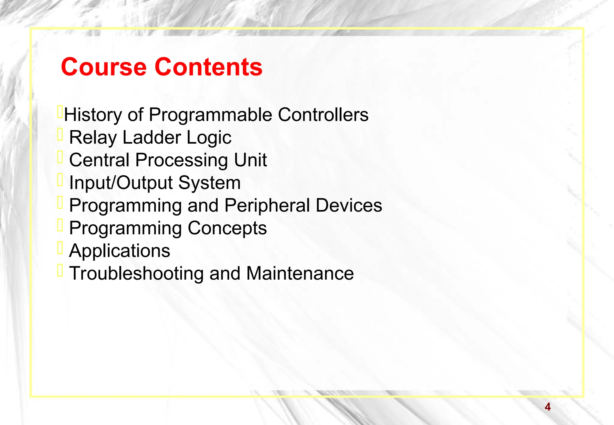 4
Course Contents
History of Programmable Controllers
 Relay Ladder Logic
 Central Processing Unit
 Input/Output System
 Programming and Peripheral Devices
 Programming Concepts
 Applications
 Troubleshooting and Maintenance
 
