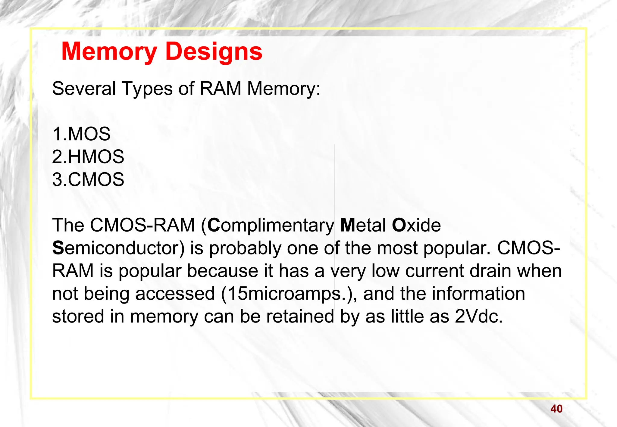 40
Memory Designs
Several Types of RAM Memory:
1.MOS
2.HMOS
3.CMOS
The CMOS-RAM (Complimentary Metal Oxide
Semiconductor) is probably one of the most popular. CMOS-
RAM is popular because it has a very low current drain when
not being accessed (15microamps.), and the information
stored in memory can be retained by as little as 2Vdc.
 