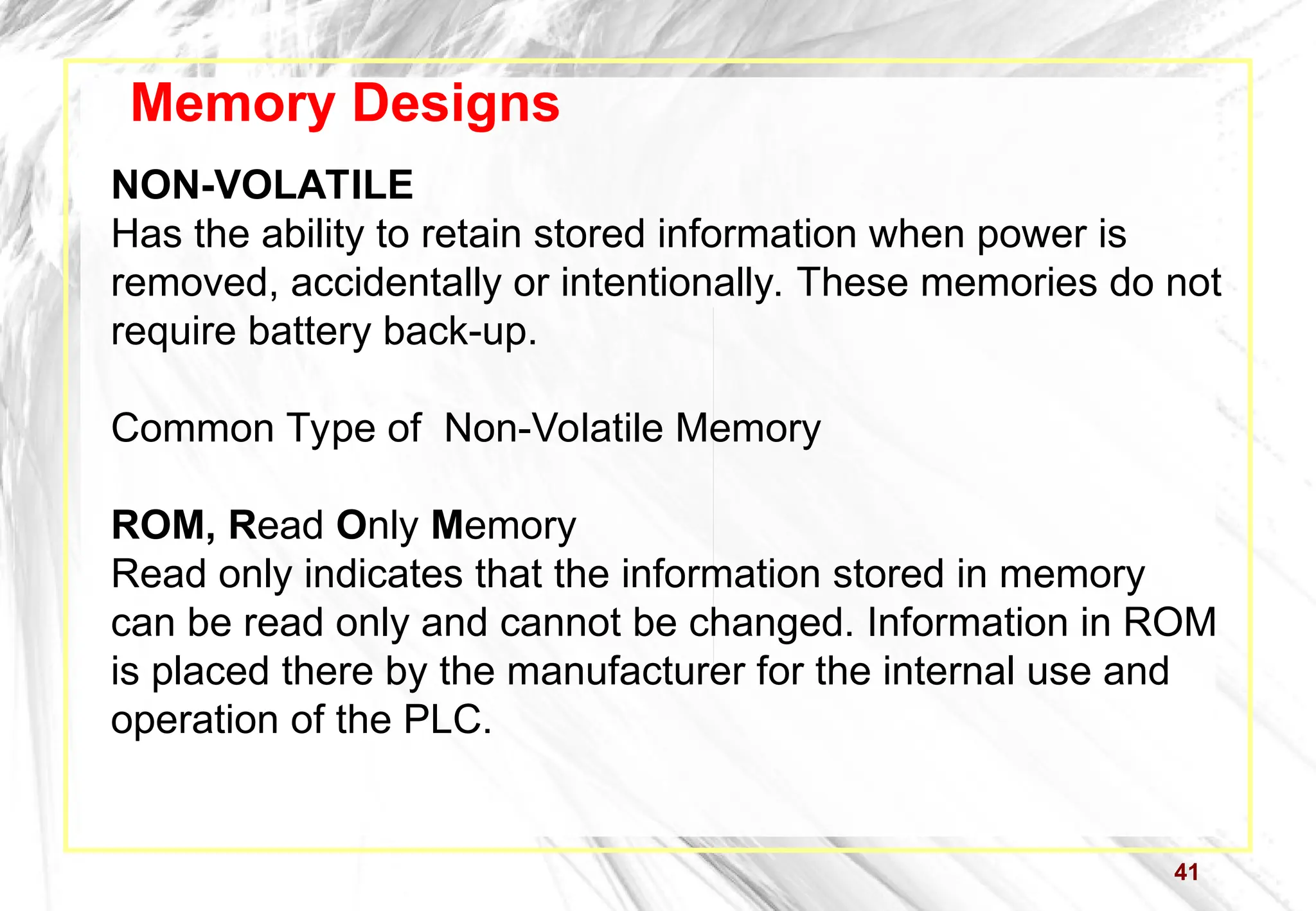 41
Memory Designs
NON-VOLATILE
Has the ability to retain stored information when power is
removed, accidentally or intentionally. These memories do not
require battery back-up.
Common Type of Non-Volatile Memory
ROM, Read Only Memory
Read only indicates that the information stored in memory
can be read only and cannot be changed. Information in ROM
is placed there by the manufacturer for the internal use and
operation of the PLC.
 