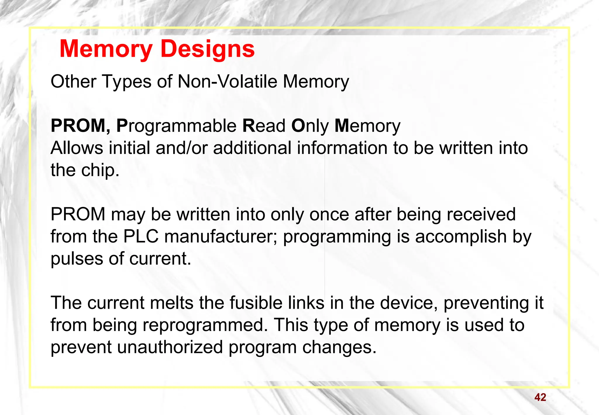 42
Memory Designs
Other Types of Non-Volatile Memory
PROM, Programmable Read Only Memory
Allows initial and/or additional information to be written into
the chip.
PROM may be written into only once after being received
from the PLC manufacturer; programming is accomplish by
pulses of current.
The current melts the fusible links in the device, preventing it
from being reprogrammed. This type of memory is used to
prevent unauthorized program changes.
 