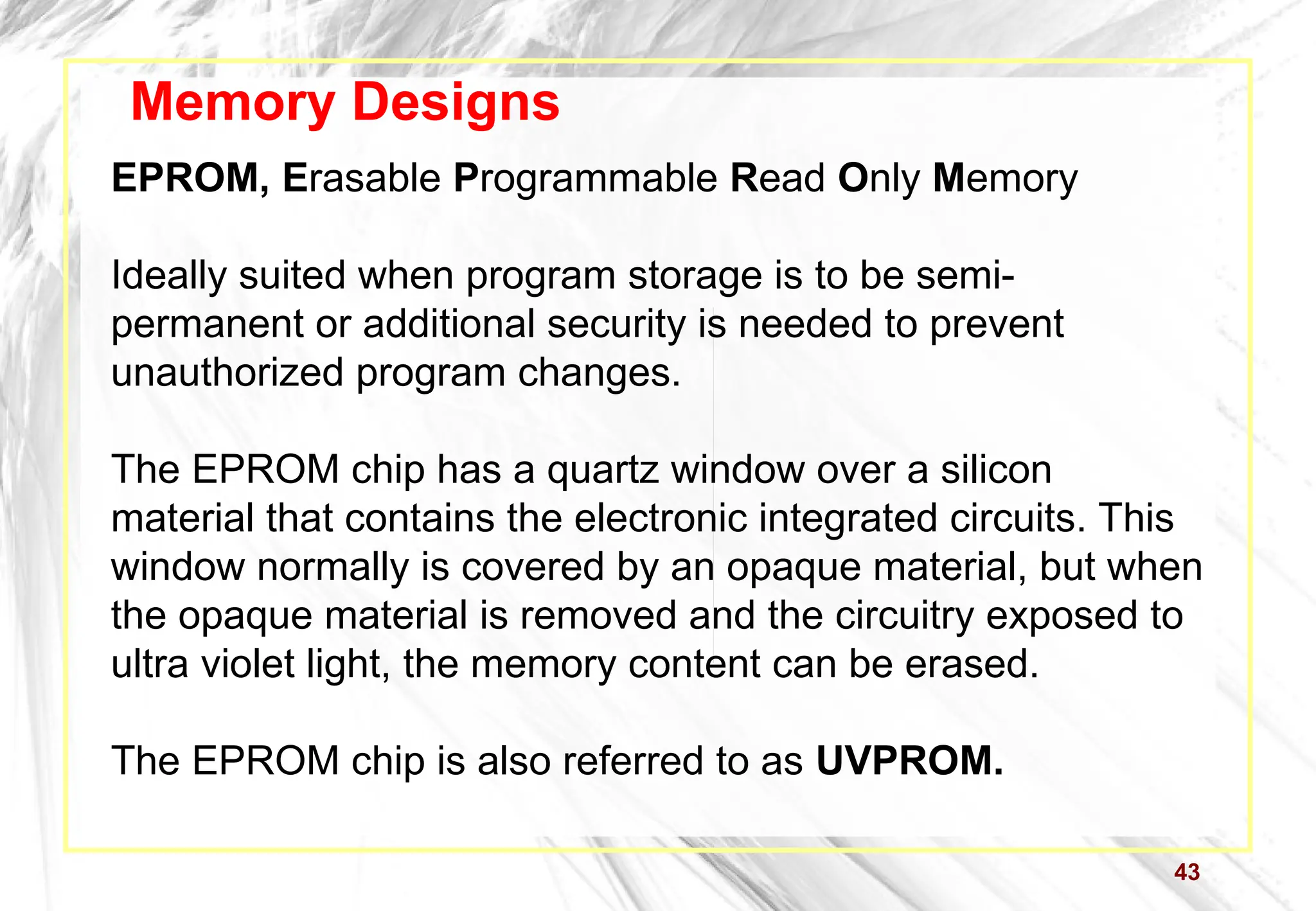 43
Memory Designs
EPROM, Erasable Programmable Read Only Memory
Ideally suited when program storage is to be semi-
permanent or additional security is needed to prevent
unauthorized program changes.
The EPROM chip has a quartz window over a silicon
material that contains the electronic integrated circuits. This
window normally is covered by an opaque material, but when
the opaque material is removed and the circuitry exposed to
ultra violet light, the memory content can be erased.
The EPROM chip is also referred to as UVPROM.
 