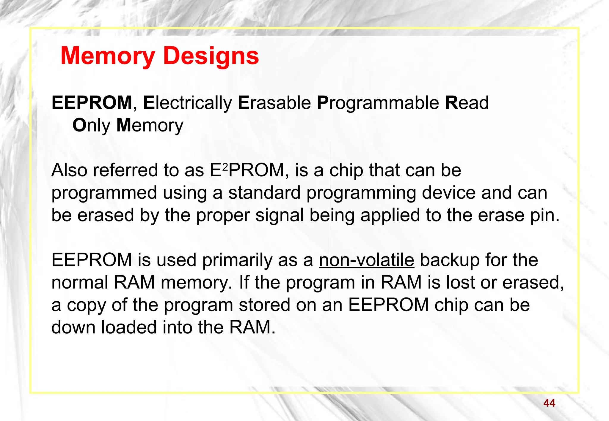 44
Memory Designs
EEPROM, Electrically Erasable Programmable Read
Only Memory
Also referred to as E2
PROM, is a chip that can be
programmed using a standard programming device and can
be erased by the proper signal being applied to the erase pin.
EEPROM is used primarily as a non-volatile backup for the
normal RAM memory. If the program in RAM is lost or erased,
a copy of the program stored on an EEPROM chip can be
down loaded into the RAM.
 