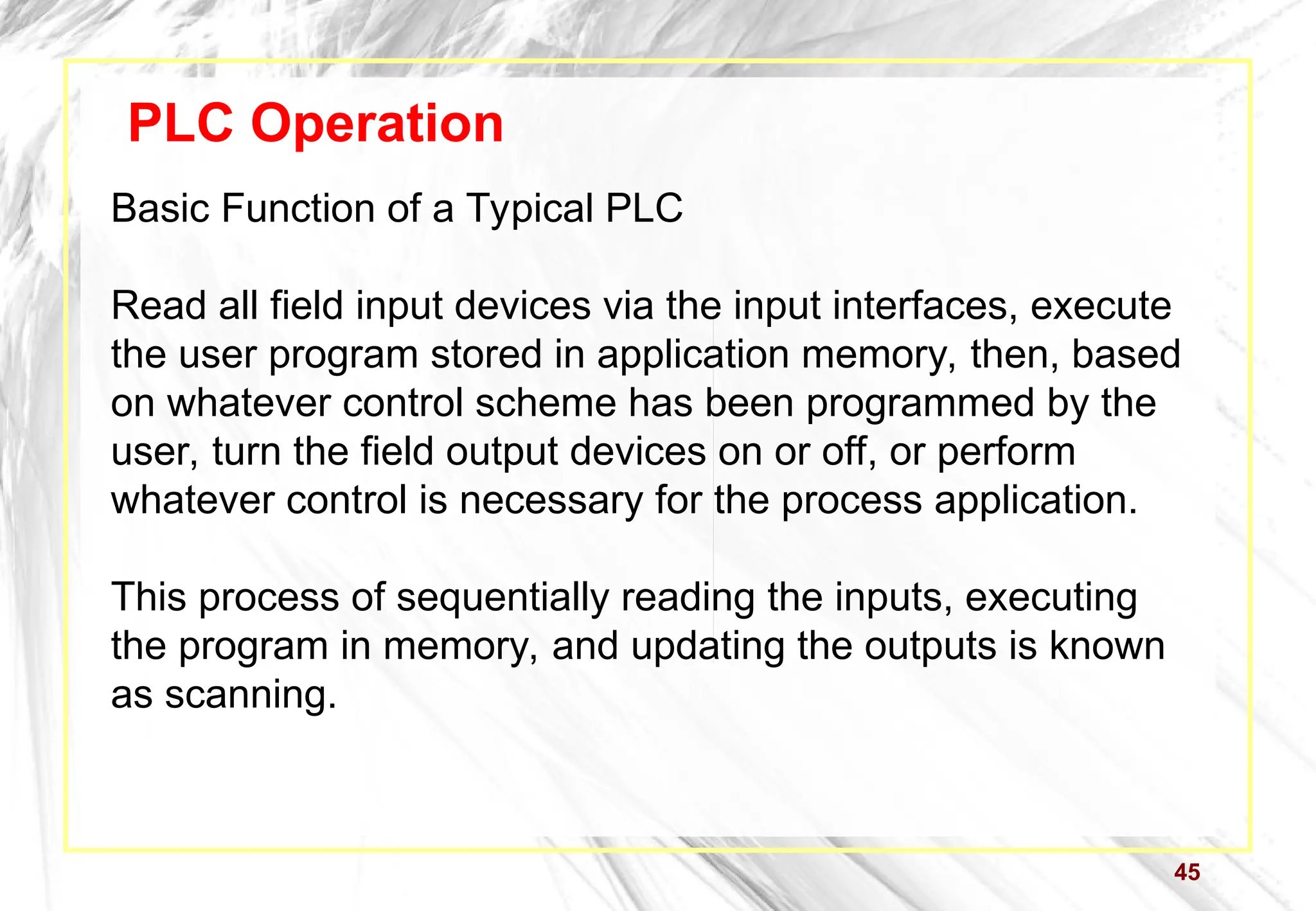 45
PLC Operation
Basic Function of a Typical PLC
Read all field input devices via the input interfaces, execute
the user program stored in application memory, then, based
on whatever control scheme has been programmed by the
user, turn the field output devices on or off, or perform
whatever control is necessary for the process application.
This process of sequentially reading the inputs, executing
the program in memory, and updating the outputs is known
as scanning.
 