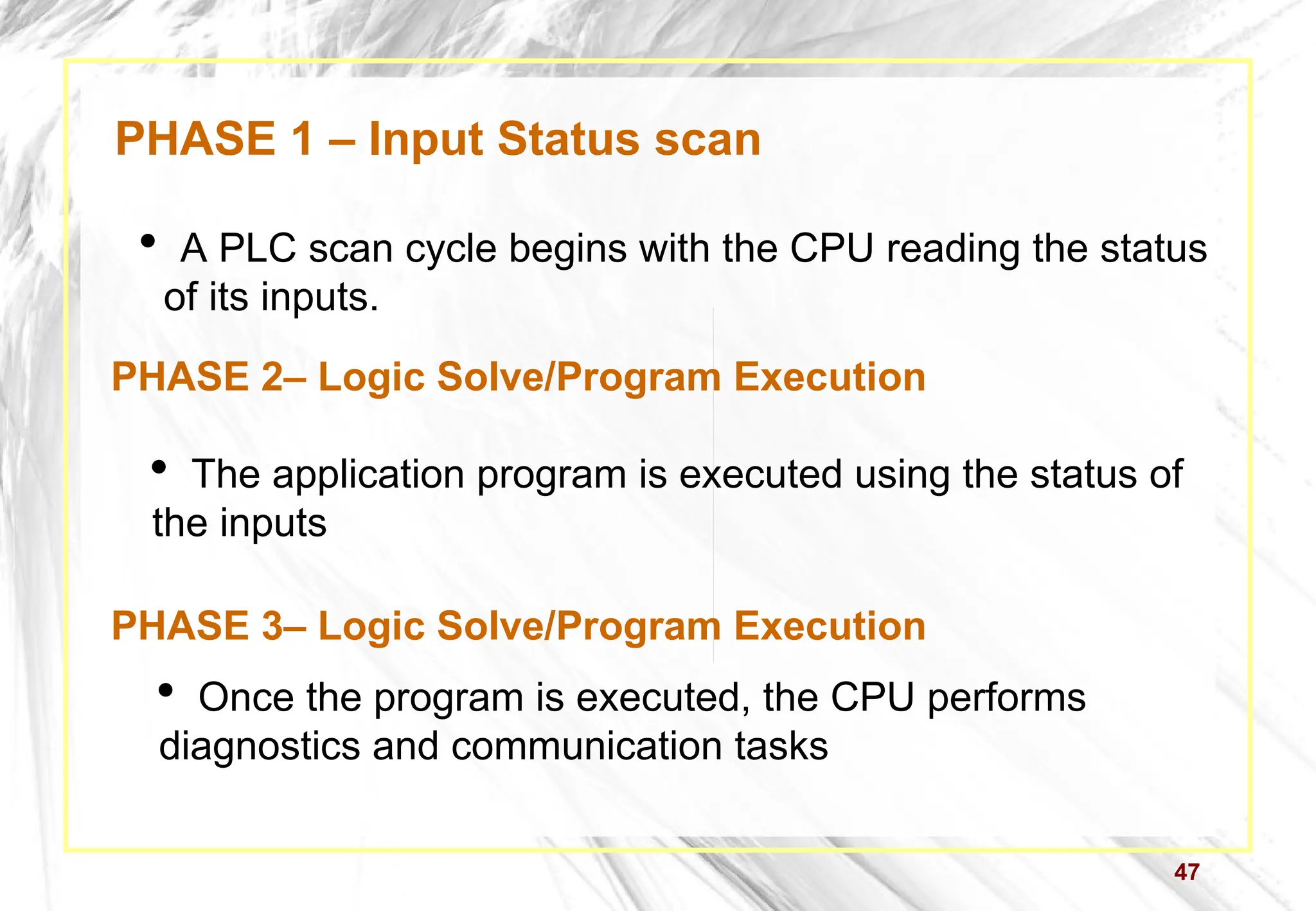 47
PHASE 1 – Input Status scan
 A PLC scan cycle begins with the CPU reading the status
of its inputs.
PHASE 2– Logic Solve/Program Execution
 The application program is executed using the status of
the inputs
PHASE 3– Logic Solve/Program Execution
 Once the program is executed, the CPU performs
diagnostics and communication tasks
 