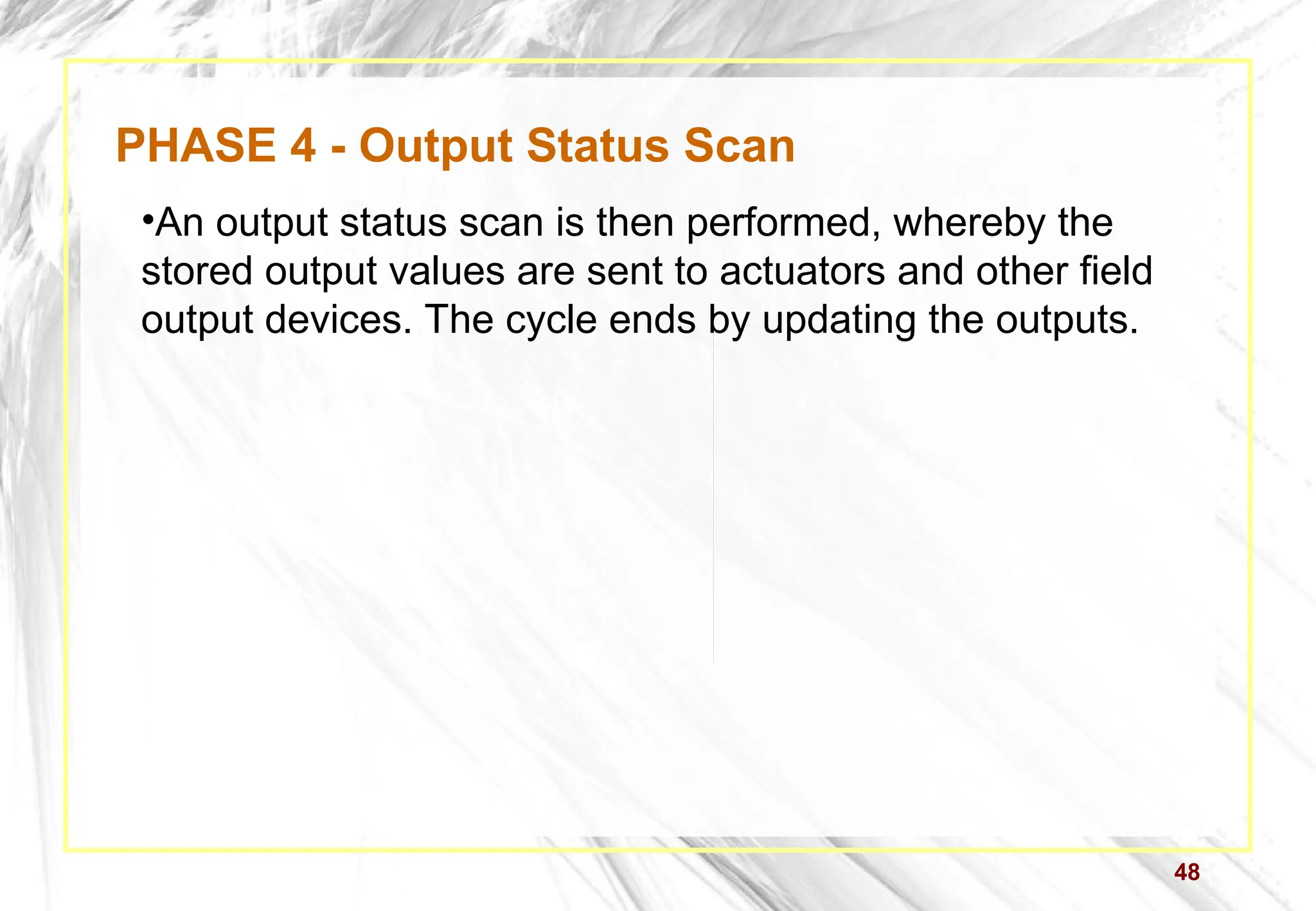 48
PHASE 4 - Output Status Scan
•An output status scan is then performed, whereby the
stored output values are sent to actuators and other field
output devices. The cycle ends by updating the outputs.
 