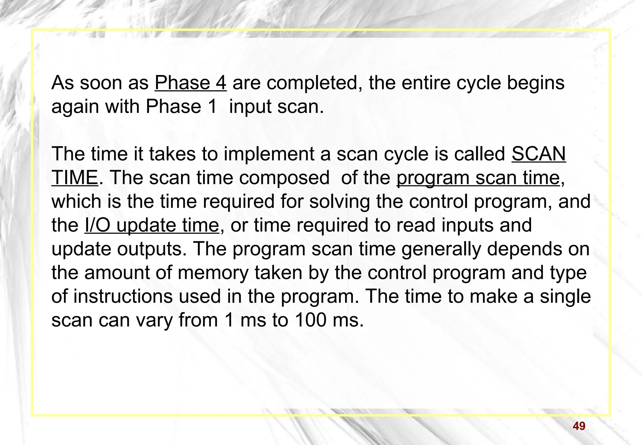 49
As soon as Phase 4 are completed, the entire cycle begins
again with Phase 1 input scan.
The time it takes to implement a scan cycle is called SCAN
TIME. The scan time composed of the program scan time,
which is the time required for solving the control program, and
the I/O update time, or time required to read inputs and
update outputs. The program scan time generally depends on
the amount of memory taken by the control program and type
of instructions used in the program. The time to make a single
scan can vary from 1 ms to 100 ms.
 