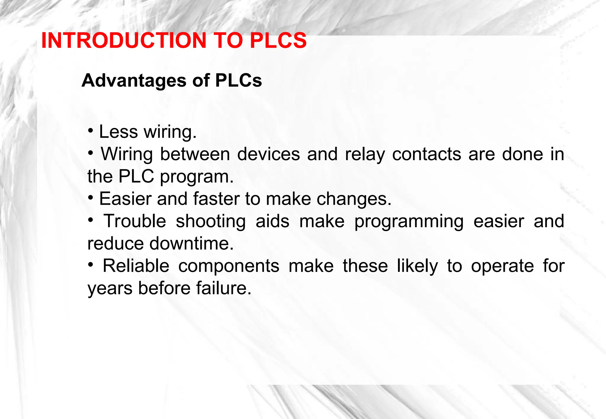 Advantages of PLCs
• Less wiring.
• Wiring between devices and relay contacts are done in
the PLC program.
• Easier and faster to make changes.
• Trouble shooting aids make programming easier and
reduce downtime.
• Reliable components make these likely to operate for
years before failure.
INTRODUCTION TO PLCS
 