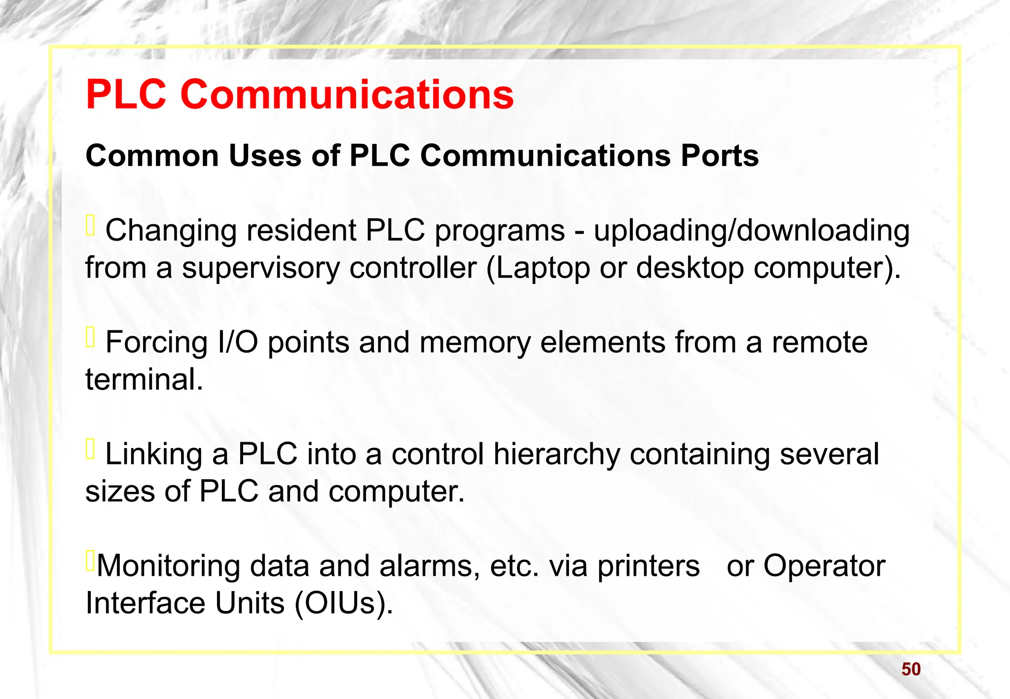 50
PLC Communications
Common Uses of PLC Communications Ports
 Changing resident PLC programs - uploading/downloading
from a supervisory controller (Laptop or desktop computer).
 Forcing I/O points and memory elements from a remote
terminal.
 Linking a PLC into a control hierarchy containing several
sizes of PLC and computer.
Monitoring data and alarms, etc. via printers or Operator
Interface Units (OIUs).
 