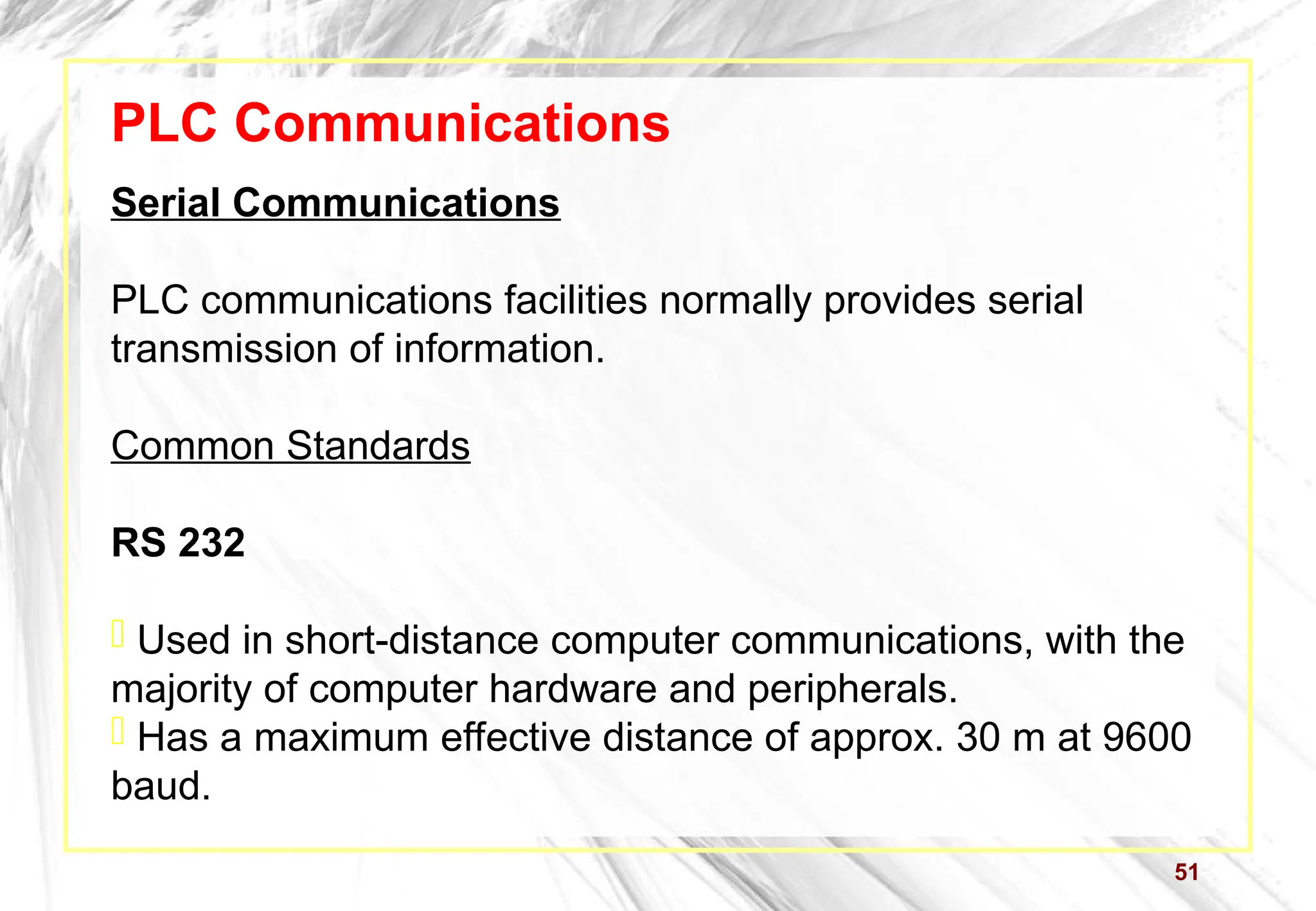 51
PLC Communications
Serial Communications
PLC communications facilities normally provides serial
transmission of information.
Common Standards
RS 232
 Used in short-distance computer communications, with the
majority of computer hardware and peripherals.
 Has a maximum effective distance of approx. 30 m at 9600
baud.
 