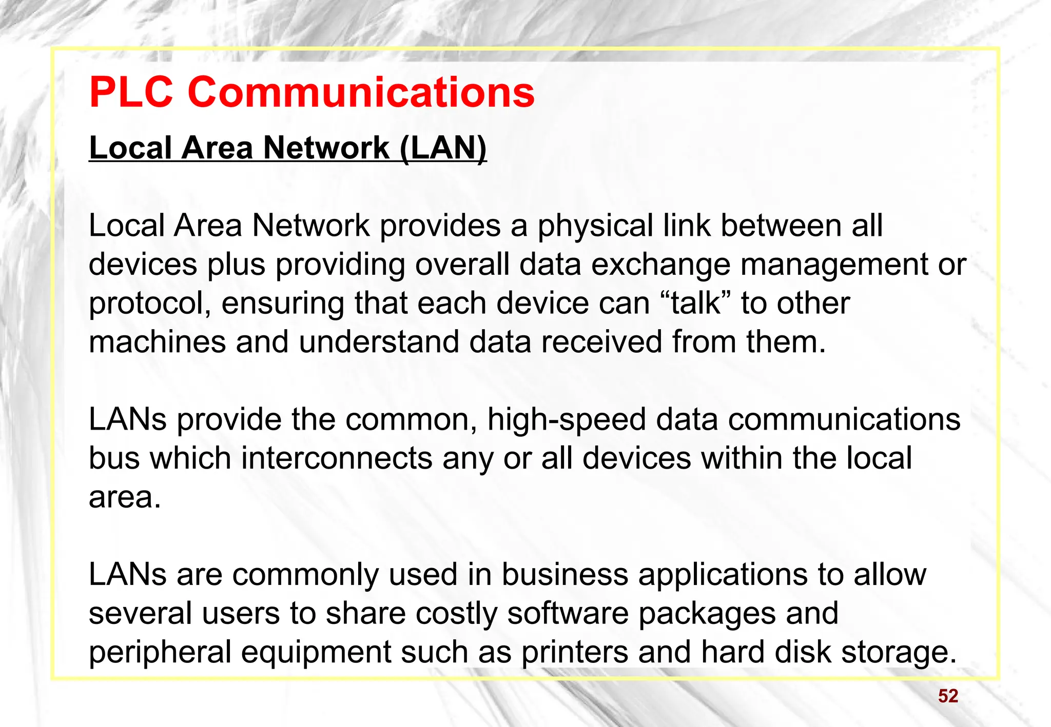 52
PLC Communications
Local Area Network (LAN)
Local Area Network provides a physical link between all
devices plus providing overall data exchange management or
protocol, ensuring that each device can “talk” to other
machines and understand data received from them.
LANs provide the common, high-speed data communications
bus which interconnects any or all devices within the local
area.
LANs are commonly used in business applications to allow
several users to share costly software packages and
peripheral equipment such as printers and hard disk storage.
 